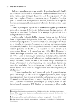 136.- HODOLOGIE DE L’INNOVATION



        Il observe alors l’émergence de modèles de gestion alternatifs, fondés
     sur une réelle coopération et une mise en commun des connaissances et
     compétences. Des stratégies d’innovation et de coopération robustes
     sont mises en place. Plusieurs nouveaux concepts de gestion s’en déga-
     gent : la constitution de « lignées » de produits, la formation de « plates-
     formes » communes et la construction volontaire de normes inter-entre-
     prises.
        « Ainsi le passage du taylorisme au capitalisme cognitif pourrait être
     comparé au passage de l’orchestre de la musique classique qui suit à la
     baguette sa partition à l’orchestre de la musique improvisée de jazz »
     explique Bernard Guibert2
        Le philosophe finlandais Pekka Himanen (auteur du livre L’Ethique
     hacker et l’esprit de l’ère de l’information, Exils, 2001) utilise le même genre de
     métaphore pour parler de la communauté Linux, une des plus fructueu-
     ses et des plus importantes (au moins en terme de rayonnement) orga-
     nisations collaboratives de ces vingt dernières années. Lors de son inter-
     vention pendant les ENMI3, à la question « à quoi ressemble la
     communauté Linux ? », il répond par une vidéo d’Ella Fitzgerald et
     Count Basie improvisant l’un avec l’autre, lors du festival de Montreux,
     en 1979. « Dans la musique, on s’encourage à aller plus loin. Dans les
     communautés open source, c’est la même « émulation » qui fonctionne,
     autour de l’enthousiasme des uns et des autres, ce qui encourage une
     boucle d’inspiration et d’enthousiasme, cette surenchère d’enrichisse-
     ment dans la création. On est embarqué, on prend le rythme les uns des
     autres. Reste à savoir si cela nous appauvrit ou nous enrichit par rapport
     à l’objectif. »4
        Les firmes sont-elles alors réellement sur le point de passer du « man-
     ger ou être mangé », c’est-à-dire une logique de prédation, à une logique
     de coopération ? C’est ce que semble indiquer l’engouement actuel pour
     l’économie sociale et solidaire et les modèles de la contribution en ré-
     seau. La Mozilla Foundation, par exemple, qui compte parmi ses pro-
     duits phares le navigateur Web Firefox, est un organisme à but non lu-


      Bernard Guibert est économiste statisticien (INSEE), ancien élève de l’école polytechnique,
     docteur d’État en économie. Ancien responsable de la commission économie des Verts, dont il est
     membre depuis 1998.
      « Entretiens du Nouveau Monde Industriel », au Centre Pompidou, le 4 Octobre 2008.
      Pekka Himanen, « les enjeux de notre créativité », billet du 09.10.08 d’Hubert Guillaud dans
     InternetActu.
 