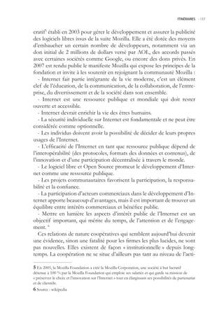 ITINÉRAIRES -.137



cratif établi en 2003 pour gérer le développement et assurer la publicité
des logiciels libres issus de la suite Mozilla. Elle a été dotée des moyens
d’embaucher un certain nombre de développeurs, notamment via un
don initial de 2 millions de dollars versé par AOL, des accords passés
avec certaines sociétés comme Google, ou encore des dons privés. En
2007 est rendu public le manifeste Mozilla qui expose les principes de la
fondation et invite à les soutenir en rejoignant la communauté Mozilla :
   - Internet fait partie intégrante de la vie moderne, c’est un élément
clef de l’éducation, de la communication, de la collaboration, de l’entre-
prise, du divertissement et de la société dans son ensemble.
   - Internet est une ressource publique et mondiale qui doit rester
ouverte et accessible.
   - Internet devrait enrichir la vie des êtres humains.
   - La sécurité individuelle sur Internet est fondamentale et ne peut être
considérée comme optionnelle.
   - Les individus doivent avoir la possibilité de décider de leurs propres
usages de l’Internet.
   - L’efficacité de l’Internet en tant que ressource publique dépend de
l’interopérabilité (des protocoles, formats des données et contenus), de
l’innovation et d’une participation décentralisée à travers le monde.
   - Le logiciel libre et Open Source promeut le développement d’Inter-
net comme une ressource publique.
   - Les projets communautaires favorisent la participation, la responsa-
bilité et la confiance.
   - La participation d’acteurs commerciaux dans le développement d’In-
ternet apporte beaucoup d’avantages, mais il est important de trouver un
équilibre entre intérêts commerciaux et bénéfice public.
   - Mettre en lumière les aspects d’intérêt public de l’Internet est un
objectif important, qui mérite du temps, de l’attention et de l’engage-
ment. 6
   Ces relations de nature coopératives qui semblent aujourd’hui devenir
une évidence, sinon une fatalité pour les firmes les plus lucides, ne sont
pas nouvelles. Elles existent de façon « institutionnelle » depuis long-
temps. La coopération ne se situe d’ailleurs pas tant au niveau de l’acti-

 En 200, la Mozilla Foundation a créé la Mozilla Corporation, une société à but lucratif
détenue à 100 % par la Mozilla Foundation qui emploie ses salariés et qui garde sa mission de
« préserver le choix et l’innovation sur l’Internet » tout en élargissant ses possibilités de partenariat
et de clientèle.
 Source : wikipedia
 