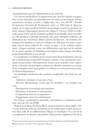 138.- HODOLOGIE DE L’INNOVATION



     vité productrice que de l’administration des activités.
        Ces formes particulières d’organisation que sont les sociétés coopéra-
     tives ou les mutuelles ont généralement été créées pour d’autres raisons
     notamment sociales, comme « l’alpin chez lui », une SCOP ( Société
     Coopérative Ouvrière de Production) créée en 1920 dans le Queyras,
     région où la neige paralyse l’activité économique extérieure pendant six
     mois. Jacques Dupasquier, pasteur du village d’ Arvieux (1600 m d’alti-
     tude), pour éviter que les hommes quittent leurs familles pour travailler
     en ville pendant la période hivernale, créa cette entreprise collective de
     fabrication des désormais célèbres Jouets du Queyras : les hommes dé-
     coupent des figurines en bois, les femmes les décorent à la main, conci-
     liant ainsi le souci collectif de « rester au pays » et les rythmes indivi-
     duels : chaque sociétaire a une voix délibératrice quel que soit le nombre
     de ses parts sociales, les bénéfices sont répartis entre chaque travailleur
     proportionnellement à son travail.7
        La coopérative est définie par le mouvement Scop Entreprises (réseau
     des entrepreneurs coopératifs français) comme « une association auto-
     nome de personnes volontairement réunies pour satisfaire leurs aspira-
     tions et besoins économiques, sociaux et culturels communs au moyen
     d’une entreprise dont la propriété est collective et où le pouvoir est exer-
     cé démocratiquement ».
        Les principes fondateurs des systèmes coopératifs sont donc les sui-
     vants :
        - Adhésion volontaire et ouverte à tous.
        - Pouvoir démocratique exercé par les membres : un homme une
     voix
        - Participation économique des membres.
        - Éducation, formation et information.
        - Coopération entre les coopératives.
        - Engagement envers la communauté.
        En France, coopératives, mutuelles, associations et fondations réali-
     sent près de 12% du PNB8.
        Dans le livre blanc du réseau Retis, on pouvait lire le même appel : « Et
     si nous sortions enfin de l’économie de la rivalité pure et dure pour en-
     trer dans celle de la collaboration efficace et bénéfique ? La voie de la
     « coopétition » se dessine aujourd’hui. Elle pourrait supplanter l’ère de la

      http://www.activites-queyras.com/gal/download/fichiers/PagepresentatSCOPmars08.pdf
      Thierry Jeantet, Futuribles n°344, septembre 2008, p.2
 