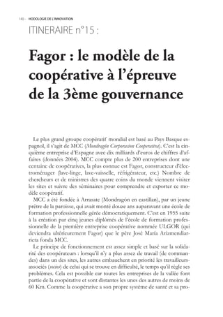 140.- HODOLOGIE DE L’INNOVATION



     ITINERAIRE n° :
                 15

     Fagor : le modèle de la
     coopérative à l’épreuve
     de la 3ème gouvernance

        Le plus grand groupe coopératif mondial est basé au Pays Basque es-
     pagnol, il s’agit de MCC (Mondragón Corporacion Cooperativa). C’est la cin-
     quième entreprise d’Espagne avec dix milliards d’euros de chiffres d’af-
     faires (données 2004). MCC compte plus de 200 entreprises dont une
     centaine de coopératives, la plus connue est Fagor, constructeur d’élec-
     troménager (lave-linge, lave-vaisselle, réfrigérateur, etc.) Nombre de
     chercheurs et de ministres des quatre coins du monde viennent visiter
     les sites et suivre des séminaires pour comprendre et exporter ce mo-
     dèle coopératif.
        MCC a été fondée à Arrasate (Mondragón en castillan), par un jeune
     prêtre de la paroisse, qui avait monté douze ans auparavant une école de
     formation professionnelle gérée démocratiquement. C’est en 19 suite
     à la création par cinq jeunes diplômés de l’école de formation profes-
     sionnelle de la première entreprise coopérative nommée ULGOR (qui
     deviendra ultérieurement Fagor) que le père José María Arizmendiar-
     rieta fonda MCC.
        Le principe de fonctionnement est assez simple et basé sur la solida-
     rité des coopérateurs : lorsqu’il n’y a plus assez de travail (de comman-
     des) dans un des sites, les autres embauchent en priorité les travailleurs-
     associés (socios) de celui qui se trouve en difficulté, le temps qu’il règle ses
     problèmes. Cela est possible car toutes les entreprises de la vallée font
     partie de la coopérative et sont distantes les unes des autres de moins de
     60 Km. Comme la coopérative a son propre système de santé et sa pro-
 
