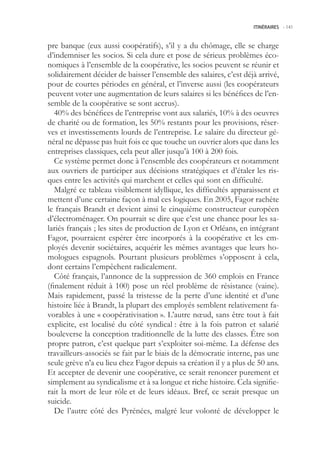 ITINÉRAIRES -.141



pre banque (eux aussi coopératifs), s’il y a du chômage, elle se charge
d’indemniser les socios. Si cela dure et pose de sérieux problèmes éco-
nomiques à l’ensemble de la coopérative, les socios peuvent se réunir et
solidairement décider de baisser l’ensemble des salaires, c’est déjà arrivé,
pour de courtes périodes en général, et l’inverse aussi (les coopérateurs
peuvent voter une augmentation de leurs salaires si les bénéfices de l’en-
semble de la coopérative se sont accrus).
   40% des bénéfices de l’entreprise vont aux salariés, 10% à des oeuvres
de charité ou de formation, les 0% restants pour les provisions, réser-
ves et investissements lourds de l’entreprise. Le salaire du directeur gé-
néral ne dépasse pas huit fois ce que touche un ouvrier alors que dans les
entreprises classiques, cela peut aller jusqu’à 100 à 200 fois.
   Ce système permet donc à l’ensemble des coopérateurs et notamment
aux ouvriers de participer aux décisions stratégiques et d’étaler les ris-
ques entre les activités qui marchent et celles qui sont en difficulté.
   Malgré ce tableau visiblement idyllique, les difficultés apparaissent et
mettent d’une certaine façon à mal ces logiques. En 200, Fagor rachète
le français Brandt et devient ainsi le cinquième constructeur européen
d’électroménager. On pourrait se dire que c’est une chance pour les sa-
lariés français ; les sites de production de Lyon et Orléans, en intégrant
Fagor, pourraient espérer être incorporés à la coopérative et les em-
ployés devenir sociétaires, acquérir les mêmes avantages que leurs ho-
mologues espagnols. Pourtant plusieurs problèmes s’opposent à cela,
dont certains l’empêchent radicalement.
   Côté français, l’annonce de la suppression de 360 emplois en France
(finalement réduit à 100) pose un réel problème de résistance (vaine).
Mais rapidement, passé la tristesse de la perte d’une identité et d’une
histoire liée à Brandt, la plupart des employés semblent relativement fa-
vorables à une « coopérativisation ». L’autre nœud, sans être tout à fait
explicite, est localisé du côté syndical : être à la fois patron et salarié
bouleverse la conception traditionnelle de la lutte des classes. Être son
propre patron, c’est quelque part s’exploiter soi-même. La défense des
travailleurs-associés se fait par le biais de la démocratie interne, pas une
seule grève n’a eu lieu chez Fagor depuis sa création il y a plus de 0 ans.
Et accepter de devenir une coopérative, ce serait renoncer purement et
simplement au syndicalisme et à sa longue et riche histoire. Cela signifie-
rait la mort de leur rôle et de leurs idéaux. Bref, ce serait presque un
suicide.
   De l’autre côté des Pyrénées, malgré leur volonté de développer le
 