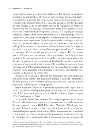 142.- HODOLOGIE DE L’INNOVATION



     coopératisme dans les entreprises rachetées, Fagor voit de multiples
     obstacles. Le principal est physique et géographique puisque l’intérêt et
     la condition d’existence des coopératives basques tiennent dans son ré-
     seau de coopératives proches. Or la distance qui sépare les sites basques,
     les sites français de Lyon et Orléans et ceux de Pologne et du Maroc ne
     constituent pas un maillage suffisamment serré pour garantir la sou-
     plesse du fonctionnement coopératif. Ensuite, il y a quelques blocages
     juridiques. Et puis, d’un côté comme de l’autre il faut du temps. Pour les
     « rachetés », convertir une entreprise taylorienne en une coopérative de
     travailleurs avec implication financière personnelle de chaque employé 1
     n’est pas une mince affaire. Ce sont une autre culture et une autre atti-
     tude qu’il faut adopter, et en matière culturelle, les échelles de temps, les
     inerties en somme, sont considérablement plus grandes qu’en matière
     économique. Cela étant dit, paradoxalement, Fagor et Brandt ne sont
     pas si différents, leurs structures et la segmentation des fonctions sont
     similaires. Et puis, une partie de la seconde et de la troisième génération
     de socios ne prennent pas conscience de l’intérêt du modèle coopératif :
     pour eux, c’est normal, c’est comme s’ils travaillaient dans une firme
     classique, un nombre croissant d’entre eux ne se rendent même plus aux
     réunions où se prennent collectivement les décisions importantes pour
     l’avenir de Fagor, ils ne votent plus.
        Quoiqu’il en soit, pour la majorité des travailleurs-associés, et d’autant
     plus lorsque les temps sont durs, il est difficile d’avoir de l’empathie et
     de faire preuve d’une solidarité débordante pour des anciens concur-
     rents qu’ils soient basques ou espagnols.
        Brandt n’est pas l’unique ni la première acquisition de Fagor. Sur les
     11 000 travailleurs de Fagor, seulement 3 000 sont des travailleurs-asso-
     ciés, 3 000 sont les « patrons » de 4 000. Par ailleurs, Fagor comptait
     20% d’intérimaires en 200.
        Le rachat de Brandt était un objectif stratégique pour pouvoir attein-
     dre une taille critique et concurrencer au moins sur le marché européen
     d’autres groupes comme BSH, Electrolux, Merloni et Whirlpool. Pour
     les socios, il s’agit à tout prix d’éviter des délocalisations, de protéger leur
     bassin d’emplois, quitte à écorner les idéaux du mouvement coopératif
     et le principe de transformation sociale qui en est le fondement. « Gran-
     dir ou disparaître » voilà quelle était l’ alternative dans ces moments-là.
      « Tout nouvel arrivant doit acheter des parts sociales pour un montant équivalant à un an de
     salaire de la personne la moins bien payée. Le salarié peut régler cette somme en trois ans », expli-
     que Raffa Bengoa, porte-parole de Fagor.
 