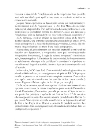 ITINÉRAIRES -.143



Garantir la sécurité de l’emploi au sein de la coopérative était possible,
mais cela enchâssé, quoi qu’il arrive, dans un contexte extérieur de
concurrence mondiale.
   Jacques Prades, spécialiste de l’économie sociale qui s’est particulière-
ment intéressé à MCC l’exprime ainsi : « Don José Maria Arizmendiar-
rieta croyait à la possibilité d’un autre monde. Les dirigeants actuels sem-
blent plutôt se considérer comme les derniers Gaulois qui résistent à
l’envahisseur et ils se demandent s’ils pourront continuer longtemps. »2
   MCC demeure, selon les critères de l’économie sociale et du mouve-
ment coopératif, une entreprise exemplaire jusque dans les années 1980,
ce qui correspond à la fin de la deuxième gouvernance. Depuis, elle em-
prunte progressivement les traits d’une « néo-compagnie ».
   Soyons clair, ici, contrairement aux modèles alternatifs dont Hatchuel
ébauche une description, la coopération n’est pas interfonctionnelle
(coopération horizontale), il s’agit de schéma coopératif « institution-
nel », interentreprises. À l’intérieur de chaque entité, le fonctionnement
est relativement classique et le qualificatif « coopératif » s’applique es-
sentiellement à la gestion sociale, démocratique et économique du capi-
tal humain.
   Néanmoins, MCC s’est doté d’une université technologique forte de
plus de 4 000 étudiants, servant également de pôle de RD. S’appuyant
sur elle, le groupe est en train de mettre en place un centre d’innovation
pour opérer une reconversion sur des marchés moins concurrentiels (à
termes Fagor ne fabriquera plus de lave-linge par exemple).
   De la même manière que des entreprises classiques ont recours à des
rapports transversaux de nature coopérative pour soutenir l’intensifica-
tion de l’innovation, l’innovation peut-elle permettre à Fagor de sauver
une partie des principes coopératifs qui font sa force ? A la question
« Les coopératives sont-elles solubles dans la mondialisation libérale ? »
que posait Attac comme accroche dans l’affiche de la projection-débat3
du film « Les Fagor et les Brandt », résonne le pendant inverse : Les
firmes libérales (néo-compagnies) sont-elles réellement solubles dans les
stratégies de coopération ?




 Jacques Prades « Exposé à l’Ecole de Paris du management », 28 septembre 200
 Cycle « Ciné-Saucisson d’Attac Paris » 12, le 18 septembre 2008, au café associatif La Com-
mune
 