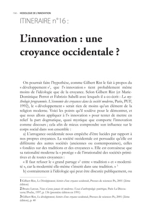144.- HODOLOGIE DE L’INNOVATION



     ITINERAIRE n° :
                 16

     L’innovation : une
     croyance occidentale ?

        On pourrait faire l’hypothèse, comme Gilbert Rist le fait à propos du
     « développement »1, que l’« innovation » tient probablement même
     moins de l’idéologie que de la croyance. Selon Gilbert Rist (et Marie-
     Dominique Perrot et Fabrizio Sabelli avec lesquels il a co-écrit : La my-
     thologie programmée. L’économie des croyances dans la société moderne, Paris, PUF,
     1992), le « développement » serait rien de moins qu’un élément de la
     religion moderne. Voici les points qu’il soulève pour le démontrer, et
     que nous allons appliquer à l’« innovation » pour tenter de mettre en
     relief la part dogmatique, quasi mystique que comporte l’innovation
     comme discours ; cela afin de mieux comprendre son influence sur le
     corps social dans son ensemble :
        a) L’arrogance occidentale nous empêche d’être lucides par rapport à
     nos propres croyances. La société occidentale est persuadée qu’elle est
     différente des autres sociétés (anciennes ou contemporaines), celles
     « fondées sur des traditions et des croyances ». Elle est convaincue que
     sa rationalité moderne la « protège » de l’irrationalité des sociétés primi-
     tives et de toutes croyances :
        « Il faut refuser le « grand partage »2 entre « tradition » et « moderni-
     té », car la modernité elle-même s’inscrit dans une tradition. » 3
        b) contrairement à l’idéologie qui peut être discutée publiquement, ou

      Gilbert Rist, Le Développement, histoire d’une croyance occidentale, Presses de sciences Po, 2001 (2ème
     édition)
      Bruno Latour, Nous n’avons jamais été modernes. Essai d’anthropologie symétrique, Paris La Décou-
     verte/Poche, 1997, p. 136 (première édition en 1991)
      Gilbert Rist, Le développement, histoire d’une croyance occidentale, Presses de sciences Po, 2001 (2ème
     édition), p. 40
 