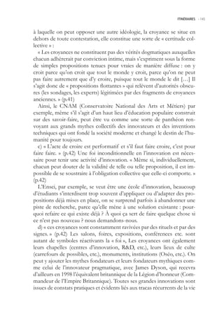 ITINÉRAIRES -.145



à laquelle on peut opposer une autre idéologie, la croyance se situe en
dehors de toute contestation, elle constitue une sorte de « certitude col-
lective » :
  « Les croyances ne constituent pas des vérités dogmatiques auxquelles
chacun adhèrerait par conviction intime, mais s’expriment sous la forme
de simples propositions tenues pour vraies de manière diffuse : on y
croit parce qu’on croit que tout le monde y croit, parce qu’on ne peut
pas faire autrement que d’y croire, puisque tout le monde le dit […] Il
s’agit donc de « propositions flottantes » qui relèvent d’autorités obscu-
res (les sondages, les experts) légitimées par des fragments de croyances
anciennes. » (p.41)
  Ainsi, le CNAM (Conservatoire National des Arts et Métiers) par
exemple, même s’il s’agit d’un haut lieu d’éducation populaire construit
sur des savoir-faire, peut être vu comme une sorte de panthéon ren-
voyant aux grands mythes collectifs des innovateurs et des inventions
techniques qui ont fondé la société moderne et changé le destin de l’hu-
manité pour toujours.
  c) « L’acte de croire est performatif et s’il faut faire croire, c’est pour
faire faire. » (p.42) Une foi inconditionnelle en l’innovation est néces-
saire pour tenir une activité d’innovation. « Même si, individuellement,
chacun peut douter de la validité de telle ou telle proposition, il est im-
possible de se soustraire à l’obligation collective que celle-ci comporte. »
(p.42)
  L’Ensci, par exemple, se veut être une école d’innovation, beaucoup
d’étudiants s’interdisent trop souvent d’appliquer ou d’adapter des pro-
positions déjà mises en place, on se surprend parfois à abandonner une
piste de recherche, parce qu’elle mène à une solution existante : pour-
quoi refaire ce qui existe déjà ? À quoi ça sert de faire quelque chose si
ce n’est pas nouveau ? nous demandons-nous.
  d) « ces croyances sont constamment ravivées par des rituels et par des
signes. » (p.42) Les salons, foires, expositions, conférences etc. sont
autant de symboles réactivants la « foi », Les croyances ont également
leurs chapelles (centres d’innovation, RD, etc.), leurs lieux de culte
(carrefours de possibles, etc.), monuments, institutions (Oséo, etc.). On
peut y ajouter les mythes fondateurs et leurs fondateurs mythiques com-
me celui de l’innovateur pragmatique, avec James Dyson, qui recevra
d’ailleurs en 1998 l’équivalent britannique de la Légion d’honneur (Com-
mandeur de l’Empire Britannique). Toutes ses grandes innovations sont
issues de constats pratiques et évidents liés aux tracas récurrents de la vie
 