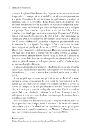 146.- HODOLOGIE DE L’INNOVATION



     courante. La plus célèbre d’entre elles, l’aspirateur sans sac (ou aspirateur
     à séparation cyclonique) vient, selon la légende, de son exaspération face
     à la perte d’aspiration de son aspirateur lorsqu’il rénove sa maison de
     campagne dans les Cotswolds : « J’étais frustré par mon aspirateur - il se
     bouchait rapidement avec la poussière, sa puissance d’aspiration dimi-
     nuait sans cesse, et il finissait par laisser de la poussière sur le sol après
     son passage. Pour résoudre ce problème, je me suis lancé dans des re-
     cherches pour développer un tout nouveau type d’aspirateur.»4. L’obsti-
     nation avec laquelle il construisit, de 1979 à 1984, 127 prototypes de
     l’aspirateur Dual Cyclone renvoie directement à l’épreuve et la prouesse
     des 12 travaux d’Hercule ! Les médias et la presse professionnelle sont
     les vecteurs de cette épopée fantastique : il fait la couverture de nom-
     breux magazines, publie des livres et en 1997 est inauguré le Centre
     Dyson pour l’éducation et la formation au Design Museum de Londres.
     On peut aussi citer dans la même veine le célèbre « mythe du garage »,
     particulièrement présent dans la Silicon Valley où il est né. C’est dans ce
     lieu réservé aux bricoleurs et aux ados que des étudiants fauchés (en bi-
     nôme en général) accouchent des plus grandes sociétés d’informatique
     au monde, d’Apple à Google.
        e) et enfin, le sentiment d’abandon : « L’ultime défense d’une croyance
     se joue dans le sentiment d’abandon qui surgit dès que l’on envisage de
     l’abandonner. […] Ainsi le noyau dur se défend par la peur du vide »
     (p.4).
        Je me rappelle que pendant une période de ma scolarité où je com-
     mençais à douter sérieusement du bien-fondé de l’innovation, à ne dis-
     cerner que ses effets pervers directs ou indirects (et donc à douter de
     l’utilité du design), un de mes professeurs avait eu la « franchise » de me
     dire : « Ne scie pas la branche sur laquelle tu es assis ». Face à un étudiant
     perdu, il devenait plus facile et efficace de lui donner le vertige (peur du
     vide) pour le remettre « dans le droit chemin », que de plonger dans la
     complexité des problèmes.
        Pour illustrer le rôle de l’innovation dans la religion moderne, certes de
     façon peut-être anecdotique, voici le contenu et la forme des recom-
     mandations qui ont été choisi par les organisateurs et les participants
     pour conclure les dernières rencontres de Margaux (Ci’Num, les entre-
     tiens des civilisations numériques, du 4 au 7 octobre 2007) :

      dans Wikipedia
      Edgar Morin, Pour sortir du vingtième siècle, Paris Fernand Nathan, 1981, p. 102
 