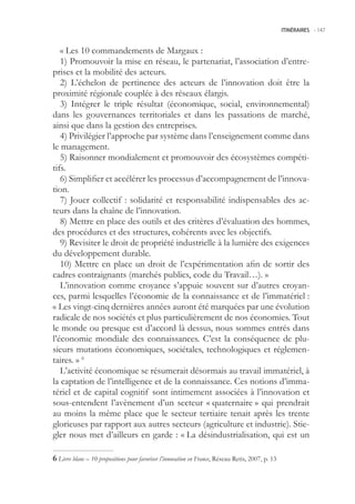 ITINÉRAIRES -.147



   « Les 10 commandements de Margaux :
   1) Promouvoir la mise en réseau, le partenariat, l’association d’entre-
prises et la mobilité des acteurs.
   2) L’échelon de pertinence des acteurs de l’innovation doit être la
proximité régionale couplée à des réseaux élargis.
   3) Intégrer le triple résultat (économique, social, environnemental)
dans les gouvernances territoriales et dans les passations de marché,
ainsi que dans la gestion des entreprises.
   4) Privilégier l’approche par système dans l’enseignement comme dans
le management.
   ) Raisonner mondialement et promouvoir des écosystèmes compéti-
tifs.
   6) Simplifier et accélérer les processus d’accompagnement de l’innova-
tion.
   7) Jouer collectif : solidarité et responsabilité indispensables des ac-
teurs dans la chaîne de l’innovation.
   8) Mettre en place des outils et des critères d’évaluation des hommes,
des procédures et des structures, cohérents avec les objectifs.
   9) Revisiter le droit de propriété industrielle à la lumière des exigences
du développement durable.
   10) Mettre en place un droit de l’expérimentation afin de sortir des
cadres contraignants (marchés publics, code du Travail…). »
   L’innovation comme croyance s’appuie souvent sur d’autres croyan-
ces, parmi lesquelles l’économie de la connaissance et de l’immatériel :
« Les vingt-cinq dernières années auront été marquées par une évolution
radicale de nos sociétés et plus particulièrement de nos économies. Tout
le monde ou presque est d’accord là dessus, nous sommes entrés dans
l’économie mondiale des connaissances. C’est la conséquence de plu-
sieurs mutations économiques, sociétales, technologiques et réglemen-
taires. » 6
   L’activité économique se résumerait désormais au travail immatériel, à
la captation de l’intelligence et de la connaissance. Ces notions d’imma-
tériel et de capital cognitif sont intimement associées à l’innovation et
sous-entendent l’avènement d’un secteur « quaternaire » qui prendrait
au moins la même place que le secteur tertiaire tenait après les trente
glorieuses par rapport aux autres secteurs (agriculture et industrie). Stie-
gler nous met d’ailleurs en garde : « La désindustrialisation, qui est un

 Livre blanc – 10 propositions pour favoriser l’innovation en France, Réseau Retis, 2007, p. 13
 