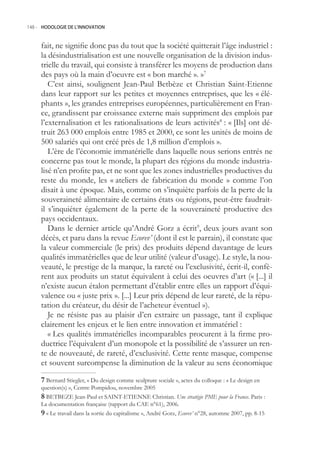 148.- HODOLOGIE DE L’INNOVATION



     fait, ne signifie donc pas du tout que la société quitterait l’âge industriel :
     la désindustrialisation est une nouvelle organisation de la division indus-
     trielle du travail, qui consiste à transférer les moyens de production dans
     des pays où la main d’oeuvre est « bon marché ». »7
        C’est ainsi, soulignent Jean-Paul Betbèze et Christian Saint-Etienne
     dans leur rapport sur les petites et moyennes entreprises, que les « élé-
     phants », les grandes entreprises européennes, particulièrement en Fran-
     ce, grandissent par croissance externe mais suppriment des emplois par
     l’externalisation et les rationalisations de leurs activités8 : « [Ils] ont dé-
     truit 263 000 emplois entre 198 et 2000, ce sont les unités de moins de
     00 salariés qui ont créé près de 1,8 million d’emplois ».
        L’ère de l’économie immatérielle dans laquelle nous serions entrés ne
     concerne pas tout le monde, la plupart des régions du monde industria-
     lisé n’en profite pas, et ne sont que les zones industrielles productives du
     reste du monde, les « ateliers de fabrication du monde » comme l’on
     disait à une époque. Mais, comme on s’inquiète parfois de la perte de la
     souveraineté alimentaire de certains états ou régions, peut-être faudrait-
     il s’inquiéter également de la perte de la souveraineté productive des
     pays occidentaux.
        Dans le dernier article qu’André Gorz a écrit9, deux jours avant son
     décès, et paru dans la revue Ecorev’ (dont il est le parrain), il constate que
     la valeur commerciale (le prix) des produits dépend davantage de leurs
     qualités immatérielles que de leur utilité (valeur d’usage). Le style, la nou-
     veauté, le prestige de la marque, la rareté ou l’exclusivité, écrit-il, confè-
     rent aux produits un statut équivalent à celui des oeuvres d’art (« [...] il
     n’existe aucun étalon permettant d’établir entre elles un rapport d’équi-
     valence ou « juste prix ». [...] Leur prix dépend de leur rareté, de la répu-
     tation du créateur, du désir de l’acheteur éventuel »).
        Je ne résiste pas au plaisir d’en extraire un passage, tant il explique
     clairement les enjeux et le lien entre innovation et immatériel :
        « Les qualités immatérielles incomparables procurent à la firme pro-
     ductrice l’équivalent d’un monopole et la possibilité de s’assurer un ren-
     te de nouveauté, de rareté, d’exclusivité. Cette rente masque, compense
     et souvent surcompense la diminution de la valeur au sens économique

      Bernard Stiegler, « Du design comme sculpture sociale », actes du colloque : « Le design en
     question(s) », Centre Pompidou, novembre 200
      BETBEZE Jean-Paul et SAINT-ETIENNE Christian. Une stratégie PME pour la France. Paris :
     La documentation française (rapport du CAE n°61), 2006.
      « Le travail dans la sortie du capitalisme », André Gorz, Ecorev’ n°28, automne 2007, pp. 8-1
 