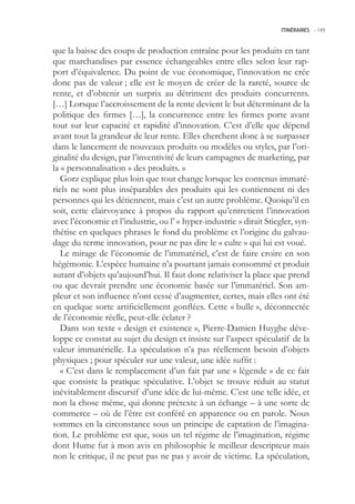 ITINÉRAIRES -.149



que la baisse des coups de production entraîne pour les produits en tant
que marchandises par essence échangeables entre elles selon leur rap-
port d’équivalence. Du point de vue économique, l’innovation ne crée
donc pas de valeur ; elle est le moyen de créer de la rareté, source de
rente, et d’obtenir un surprix au détriment des produits concurrents.
[…] Lorsque l’accroissement de la rente devient le but déterminant de la
politique des firmes […], la concurrence entre les firmes porte avant
tout sur leur capacité et rapidité d’innovation. C’est d’elle que dépend
avant tout la grandeur de leur rente. Elles cherchent donc à se surpasser
dans le lancement de nouveaux produits ou modèles ou styles, par l’ori-
ginalité du design, par l’inventivité de leurs campagnes de marketing, par
la « personnalisation » des produits. »
   Gorz explique plus loin que tout change lorsque les contenus immaté-
riels ne sont plus inséparables des produits qui les contiennent ni des
personnes qui les détiennent, mais c’est un autre problème. Quoiqu’il en
soit, cette clairvoyance à propos du rapport qu’entretient l’innovation
avec l’économie et l’industrie, ou l’ « hyper-industrie » dirait Stiegler, syn-
thétise en quelques phrases le fond du problème et l’origine du galvau-
dage du terme innovation, pour ne pas dire le « culte » qui lui est voué.
   Le mirage de l’économie de l’immatériel, c’est de faire croire en son
hégémonie. L’espèce humaine n’a pourtant jamais consommé et produit
autant d’objets qu’aujourd’hui. Il faut donc relativiser la place que prend
ou que devrait prendre une économie basée sur l’immatériel. Son am-
pleur et son influence n’ont cessé d’augmenter, certes, mais elles ont été
en quelque sorte artificiellement gonflées. Cette « bulle », déconnectée
de l’économie réelle, peut-elle éclater ?
   Dans son texte « design et existence », Pierre-Damien Huyghe déve-
loppe ce constat au sujet du design et insiste sur l’aspect spéculatif de la
valeur immatérielle. La spéculation n’a pas réellement besoin d’objets
physiques ; pour spéculer sur une valeur, une idée suffit :
   « C’est dans le remplacement d’un fait par une « légende » de ce fait
que consiste la pratique spéculative. L’objet se trouve réduit au statut
inévitablement discursif d’une idée de lui-même. C’est une telle idée, et
non la chose même, qui donne prétexte à un échange – à une sorte de
commerce – où de l’être est conféré en apparence ou en parole. Nous
sommes en la circonstance sous un principe de captation de l’imagina-
tion. Le problème est que, sous un tel régime de l’imagination, régime
dont Hume fut à mon avis en philosophie le meilleur descripteur mais
non le critique, il ne peut pas ne pas y avoir de victime. La spéculation,
 