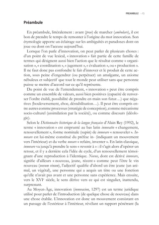 PREAMBULE -.15



Préambule

   En préambule, littéralement : avant (prae) de marcher (ambulare), il est
bon de prendre le temps de remonter à l’origine du mot innovation. Son
étymologie apporte un éclairage sur les ambiguïtés et paradoxes dont on
joue ou dont on l’accuse aujourd’hui.
   Lorsque l’on parle d’innovation, on peut parler de plusieurs choses :
d’un point de vue lexical, « innovation » fait partie de cette famille de
termes qui désignent aussi bien l’action que le résultat comme « organi-
sation », « coordination », « jugement », « évaluation », ou « production ».
Il ne faut donc pas confondre le fait d’innover et le produit de cette ac-
tion, sous peine d’engendrer (ou perpétuer) un amalgame, un axiome
nébuleux et subjectif que tout le monde peut utiliser sans que personne
puisse se mettre d’accord sur ce qu’il représente.
   Du point de vue de l’entendement, « innovation » peut être compris
comme un ensemble de valeurs, aussi bien positives (capacité de renver-
ser l’ordre établi, possibilité de prendre en main son futur…) que néga-
tives (bouleversement, choc, déstabilisation…). Il peut être compris en-
tre autres comme processus (stratégie de conception), comme mécanisme
socio-culturel (assimilation par la société), ou comme discours (idéolo-
gie).
   Selon le Dictionnaire historique de la langue française d’Alain Rey (1992), le
terme « innovation » est emprunté au bas latin innovatio « changement,
renouvellement », forme nominale (supin) de innovare « renouveler ». In-
novare est lui-même constitué du préfixe in- (indiquant un mouvement
vers l’intérieur) et du verbe novare « refaire, inventer ». En latin classique,
innovare va jusqu’à prendre le sens « revenir à » : il s’agit alors d’opérer un
retour, et il y a derrière cela l’idée de cycle, d’un renouvellement témoi-
gnant d’une reproduction à l’identique. Novus, dont est dérivé innovare,
signifie d’ailleurs « nouveau, jeune, récent » comme peut l’être le vin
nouveau (novum vinum), l’adjectif qualifie d’abord un être jeune (un ani-
mal, un végétal), une personne qui a acquis un titre ou une fonction
qu’elle n’avait pas avant et une personne sans expérience. Mais ensuite,
vers le XVIe siècle, le sens dérive vers ce qui est singulier, inattendu,
surprenant.
   Au Moyen-Âge, innovation (innovacion, 1297) est un terme juridique
utilisé pour parler de l’introduction (de quelque chose de nouveau) dans
une chose établie. L’innovation est donc un mouvement consistant en
un passage de l’extérieur à l’intérieur, révélant un rapport pénétrant (la
 