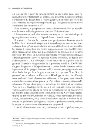 150.- HODOLOGIE DE L’INNOVATION



     en tant qu’elle requiert le développement de croyances quant aux va-
     leurs, abuse inévitablement les esprits. Elle concerne moins aujourd’hui
     l’artialisation du design dans le jeu des galeries, même si ce processus lui
     aussi participe à l’engouement spéculatif, que l’assignation du commerce
     au système des « marques ». »10
        Pour terminer, je paraphraserai donc volontairement Rist en rempla-
     çant le terme « développement » par celui d’« innovation » :
        L’innovation apparaît ainsi comme une croyance et une série de prati-
     ques qui forment un tout en dépit de leurs contradictions11.
        Il semble, en fait, que la croyance reste pratiquement la même depuis
     le début de la modernité, et que seul le nom change, se transforme, mute
     à chaque fois qu’une contradiction devient difficilement surmontable.
     S’y agrège à chaque fois une notion supplémentaire pour la différencier
     de la précédente et coller aux préoccupations du moment : on est ainsi
     passé du « Progrès » un peu avant la première révolution industrielle, au
     « Développement » après la seconde Guerre Mondiale, et depuis peu
     l’« Innovation »… Le « Progrès » ayant perdu de sa superbe avec les
     grandes Guerres et les génocides de la première moitié du XXeme siè-
     cle, puis les guerres d’indépendance et la guerre froide, le terme « déve-
     loppement » lui a progressivement volé la vedette, en agrégeant des no-
     tions bafouées par le « Progrès », comme les rapports Nord/Sud, la
     pauvreté, ou les droits de l’homme. « Développement », dans l’imagi-
     naire collectif faisait directement référence à des processus naturels
     comme la croissance d’une plante ou d’un enfant et adoucissait considé-
     rablement l’image d’un progrès mécaniste, technicien et dévastateur.
     Puis, c’est le « développement » qui a, à son tour, été éclipsé par « inno-
     vation », après avoir épuisé sa vertu, sa respectabilité et sa pudeur avec
     les conflits et les accidents de la seconde moitié du XXeme siècle (catas-
     trophe de Tchernobyl, famines en Afrique, crises pétrolières, mondiali-
     sation, délocalisation, etc.). Alors l’innovation est-elle le moyen de ré-
     soudre les problèmes écologiques, sociaux et politiques actuels, ou bien
     le moyen de conserver et pérenniser une croyance ?
        Lorsqu’ « innovation » aura tari, vidé son potentiel euphémisateur, ce



     0 Pierre-Damien Huyghe « design et existence », colloque design, MEN/Centre Pompidou,
     novembre 200
      Gilbert Rist, Le développement, histoire d’une croyance occidentale, Presses de sciences Po, 2001 (2ème
     édition), p. 46
 