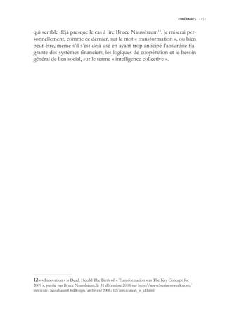 ITINÉRAIRES -.151



qui semble déjà presque le cas à lire Bruce Naussbaum12, je miserai per-
sonnellement, comme ce dernier, sur le mot « transformation », ou bien
peut-être, même s’il s’est déjà usé en ayant trop anticipé l’absurdité fla-
grante des systèmes financiers, les logiques de coopération et le besoin
général de lien social, sur le terme « intelligence collective ».




 « « Innovation » is Dead. Herald The Birth of « Transformation » as The Key Concept for
2009 », publié par Bruce Naussbaum, le 31 décembre 2008 sur http://www.businessweek.com/
innovate/NussbaumOnDesign/archives/2008/12/innovation_is_d.html
 