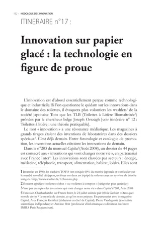 152.- HODOLOGIE DE L’INNOVATION



     ITINERAIRE n° :
                 17

     Innovation sur papier
     glacé : la technologie en
     figure de proue

       L’innovation est d’abord essentiellement perçue comme technologi-
     que et industrielle. Si l’on questionne le quidam sur les innovations dans
     le domaine des toilettes, il évoquera plus volontiers les washlets1 de la
     société japonaise Toto que les TLB (Toilettes à Litière Biomaîtrisée2)
     prônées par le chercheur belge Joseph Országh [voir itinéraire n° 12 :
     Toilettes à litière : une théorie pratiquable].
       Le mot « innovation » a une résonance médiatique. Les magazines à
     grands tirages étalent des inventions de laboratoires dans des dossiers
     spéciaux3. C’est déjà demain. Entre futurologie et catalogue de promo-
     tion, les inventions actuelles côtoient les innovations de demain.
       Dans le n°203 du mensuel Capital (Août 2008), un dossier de 44 pages
     est consacré aux « inventions qui vont changer notre vie », en partenariat
     avec France Inter4. Les innovations sont classées par secteurs : énergie,
     médecine, téléphonie, transport, alimentation, habitat, loisirs. Elles sont

      Inventées en 1980, les washlets TOTO ont conquis 60% du marché japonais et sont leader sur
     le marché mondial. Au japon, un foyer sur deux est équipé de toilettes avec un système de douche
     intégrée. http://www.washlet.fr/fr/histoire.php
      Souvent appelées « toilettes sèches » ou « toilettes à compost » (catégories plus générales)
      Voir par exemple « les inventions qui vont changer notre vie » dans Capital n°203, Août 2008
      Emission Chachachatche sur France Inter, le 24 juillet animée par Olivia Gesbert : Dans quel
     monde vit-on ? Le monde de demain, ce qu’on nous prépare. En partenariat avec le magazine
     Capital. Avec François Genthial (rédacteur en chef de Capital), Pierre Vandeginste (journaliste
     scientifique indépendant) et Antoine Petit (professeur d’informatique et directeur du centre
     INRIA Paris Roquencourt).
 