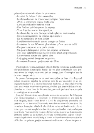 ITINÉRAIRES -.153



présentées comme des séries de promesses :
  - Le soleil du Sahara éclairera nos villes
  - Les biocarburants ne concurrenceront plus l’agriculture
  - 2011 : la voiture qui se gare toute seule
  - Le valet de chambre sera un robot
  - Des fenêtres qui changeront de paysage
  - Vous dormirez sur un lit magnétique
  - Les bouteilles de soda fabriqueront des glaçons toutes seules
  - Nous nous régalerons de « viande-éprouvette »
  - Du riz sera planté en plein désert
  - Le téléphone de demain pourra changer de forme
  - Les écrans de nos PC seront plus minces qu’une carte de crédit
  - On pourra taper un texte par la pensée
  - On pourra fabriquer et greffer des organes sur mesure
  - Nos sous-vêtements nous placeront sous check-up permanant
  - Les costumes auront une option clim
  - Le jogging assisté épargnera les genoux
  - Les verres de contact projetteront des films

  L’innovation étonne, surprend, elle est décrite comme ce qui change la
vie quotidienne, la rend plus facile : ce sera plus confortable, vous per-
drez moins de temps, vous serez pris en charge, vous n’aurez plus besoin
de vous occuper de…
  La presse s’est emparée de ce sujet susceptible de faire rêver le grand
public, ou disons capable de sortir les gens de leur quotidien en les en-
joignant d’adhérer à la vision d’un futur meilleur. La presse les projette
dans un à-venir relativement proche, dessiné par extrapolation des re-
cherches en cours dans les laboratoires, par anticipation d’un « progrès
technologique » en marche.
  Jean-Joël Gurviez titre son éditorial avec cette accroche « Le fol espoir
d’un monde meilleur ». Il poursuit : « « L’enthousiasme est à la base de
tout progrès, disait Henri Ford. » Aussi la conjoncture exécrable qui
perturbe en ce moment l’économie mondiale ne doit-elle pas nous dé-
moraliser. Passagère à l’échelle du siècle et même de la décennie, elle ne
remet pas en cause un phénomène bien plus profond et porteur d’espoir
pour toute l’humanité : la course à l’innovation, moteur de la croissance
et thème central de ce numéro, s’accélère comme jamais depuis l’inven-
tion de l’agriculture au néolithique. Alors au lieu de nous lamenter sur les
difficultés du présent, projetons-nous dans l’avenir et rêvons un peu. »
 