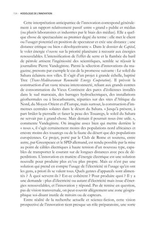 154.- HODOLOGIE DE L’INNOVATION



       Cette interprétation anticipatrice de l’innovation correspond générale-
     ment à un rapport relativement passif entre « grand » public et médias
     (ou plutôt laboratoires et industries par le biais des médias). Elle a quel-
     que chose de spectaculaire au premier degré du terme : elle met le client
     ou l’usager potentiel en position de spectateur et crée une distance ; une
     distance critique ou bien « désobjectivante ». Dans le dossier de Capital,
     le volet énergie s’ouvre sur la priorité planétaire à recourir aux énergies
     renouvelables. L’intensification de l’effet de serre et la flambée du baril
     de pétrole attisent l’ingéniosité des scientifiques, semble se réjouir le
     journaliste Pierre Vandeginste. Parmi la sélection d’innovations du ma-
     gazine, prenons par exemple le cas de la promesse suivante : Le soleil du
     Sahara éclairera nos villes. Il s’agit d’un projet à grande échelle, baptisé
     Trec (Trans-Meditearanean Renewable Energy Cooperation). Il prévoit la
     construction d’un vaste réseau interconnecté, reliant aux grands centres
     de consommation du Vieux Continent des parcs d’éoliennes installés
     dans le sud marocain, des barrages hydroélectriques, des installations
     géothermales ou à biocarburants, réparties sur des sites d’Afrique du
     Nord, du Moyen-Orient et d’Europe, mais surtout, la construction d’im-
     menses centrales solaires dans le désert du Sahara. « Jusqu’à présent, à
     part brûler la pierraille et faner la peau des Touaregs, le soleil du Sahara
     ne servait pas à grand-chose. Mais demain il pourrait nous être utile. »,
     commente Vandeginste. On imagine assez bien qui mettre derrière le
     « nous », il s’agit certainement moins des populations nord africaines et
     encore moins des touaregs ou de la faune du désert que des populations
     européennes. Ce projet, porté par le Club de Rome et soutenu, entre
     autre, par Greenpeace et le SPD allemand, est rendu possible par la mise
     au point de câbles électriques à haute tension d’un nouveau type, capa-
     bles de transporter le courant sur de longues distances avec peu de dé-
     perditions. L’innovation en matière d’énergie électrique est une solution
     nouvelle pour produire plus et/ou plus propre. Mais ce n’est pas une
     solution qui prend en compte l’usage de l’électricité ni l’usage qu’en ont
     les gens, a priori ils se valent tous. Quels genres d’appareils sont alimen-
     tés ? À quoi servent-ils ? Est-ce cohérent ? Pour produire quoi ? Il y a
     une demande : plus d’électricité ou autant d’électricité mais issue d’éner-
     gies renouvelables, et l’innovation y répond. Pas de remise en question,
     pas de vision transversale, on peut couvrir allègrement une zone géogra-
     phique soi-disant inutile de miroirs ou de capteurs.
       Entre réalité de la recherche actuelle et science-fiction, cette vision
     prospective de l’innovation tient presque un rôle préparatoire, une sorte
 