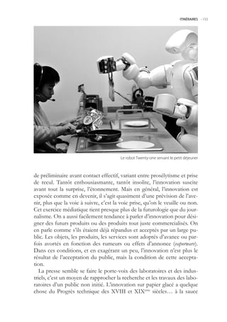 ITINÉRAIRES -.155




                                        Le.robot.Twenty-one.servant.le.petit.déjeuner



de préliminaire avant contact effectif, variant entre prosélytisme et prise
de recul. Tantôt enthousiasmante, tantôt insolite, l’innovation suscite
avant tout la surprise, l’étonnement. Mais en général, l’innovation est
exposée comme en devenir, il s’agit quasiment d’une prévision de l’ave-
nir, plus que la voie à suivre, c’est la voie prise, qu’on le veuille ou non.
Cet exercice médiatique tient presque plus de la futurologie que du jour-
nalisme. On a aussi facilement tendance à parler d’innovation pour dési-
gner des futurs produits ou des produits tout juste commercialisés. On
en parle comme s’ils étaient déjà répandus et acceptés par un large pu-
blic. Les objets, les produits, les services sont adoptés d’avance ou par-
fois avortés en fonction des rumeurs ou effets d’annonce (vaporware).
Dans ces conditions, et en exagérant un peu, l’innovation n’est plus le
résultat de l’acceptation du public, mais la condition de cette accepta-
tion.
   La presse semble se faire le porte-voix des laboratoires et des indus-
triels, c’est un moyen de rapprocher la recherche et les travaux des labo-
ratoires d’un public non initié. L’innovation sur papier glacé a quelque
chose du Progrès technique des XVIII et XIXeme siècles… à la sauce
 