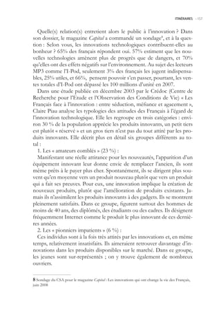 ITINÉRAIRES -.157



   Quelle(s) relation(s) entretient alors le public à l’innovation ? Dans
son dossier, le magazine Capital a commandé un sondage8, et à la ques-
tion : Selon vous, les innovations technologiques contribuent-elles au
bonheur ? 6% des français répondent oui. 7% estiment que les nou-
velles technologies amènent plus de progrès que de dangers, et 70%
qu’elles ont des effets négatifs sur l’environnement. Au sujet des lecteurs
MP3 comme l’I-Pod, seulement 3% des français les jugent indispensa-
bles, 2% utiles, et 66%, pensent pouvoir s’en passer, pourtant, les ven-
tes totales d’I-Pod ont dépassé les 100 millions d’unité en 2007.
   Dans une étude publiée en décembre 2003 par le Crédoc (Centre de
Recherche pour l’Etude et l’Observation des Conditions de Vie) « Les
Français face à l’innovation : entre séduction, méfiance et agacement »,
Claire Piau analyse les typologies des attitudes des Français à l’égard de
l’innovation technologique. Elle les regroupe en trois catégories : envi-
ron 30 % de la population apprécie les produits innovants, un petit tiers
est plutôt « réservé » et un gros tiers n’est pas du tout attiré par les pro-
duits innovants. Elle décrit plus en détail six groupes différents au to-
tal :
   1. Les « amateurs comblés » (23 %) :
   Manifestant une réelle attirance pour les nouveautés, l’apparition d’un
équipement innovant leur donne envie de remplacer l’ancien, ils sont
même prêts à le payer plus cher. Spontanément, ils se dirigent plus sou-
vent qu’en moyenne vers un produit nouveau plutôt que vers un produit
qui a fait ses preuves. Pour eux, une innovation implique la création de
nouveaux produits, plutôt que l’amélioration de produits existants. Ja-
mais ils n’assimilent les produits innovants à des gadgets. Ils se montrent
pleinement satisfaits. Dans ce groupe, figurent surtout des hommes de
moins de 40 ans, des diplômés, des étudiants ou des cadres. Ils désignent
fréquemment Internet comme le produit le plus innovant de ces derniè-
res années.
   2. Les « pionniers impatients » (6 %) :
   Ces individus sont à la fois très attirés par les innovations et, en même
temps, relativement insatisfaits. Ils aimeraient retrouver davantage d’in-
novations dans les produits disponibles sur le marché. Dans ce groupe,
les jeunes sont sur-représentés ; on y trouve également de nombreux
ouvriers.

 Sondage du CSA pour le magazine Capital : Les innovations qui ont change la vie des Français,
juin 2008
 