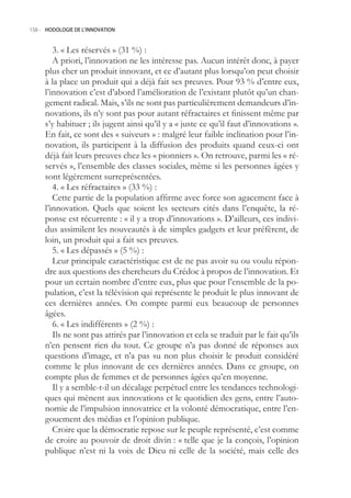 158.- HODOLOGIE DE L’INNOVATION



        3. « Les réservés » (31 %) :
        A priori, l’innovation ne les intéresse pas. Aucun intérêt donc, à payer
     plus cher un produit innovant, et ce d’autant plus lorsqu’on peut choisir
     à la place un produit qui a déjà fait ses preuves. Pour 93 % d’entre eux,
     l’innovation c’est d’abord l’amélioration de l’existant plutôt qu’un chan-
     gement radical. Mais, s’ils ne sont pas particulièrement demandeurs d’in-
     novations, ils n’y sont pas pour autant réfractaires et finissent même par
     s’y habituer ; ils jugent ainsi qu’il y a « juste ce qu’il faut d’innovations ».
     En fait, ce sont des « suiveurs » : malgré leur faible inclination pour l’in-
     novation, ils participent à la diffusion des produits quand ceux-ci ont
     déjà fait leurs preuves chez les « pionniers ». On retrouve, parmi les « ré-
     servés », l’ensemble des classes sociales, même si les personnes âgées y
     sont légèrement surreprésentées.
        4. « Les réfractaires » (33 %) :
        Cette partie de la population affirme avec force son agacement face à
     l’innovation. Quels que soient les secteurs cités dans l’enquête, la ré-
     ponse est récurrente : « il y a trop d’innovations ». D’ailleurs, ces indivi-
     dus assimilent les nouveautés à de simples gadgets et leur préfèrent, de
     loin, un produit qui a fait ses preuves.
        . « Les dépassés » ( %) :
        Leur principale caractéristique est de ne pas avoir su ou voulu répon-
     dre aux questions des chercheurs du Crédoc à propos de l’innovation. Et
     pour un certain nombre d’entre eux, plus que pour l’ensemble de la po-
     pulation, c’est la télévision qui représente le produit le plus innovant de
     ces dernières années. On compte parmi eux beaucoup de personnes
     âgées.
        6. « Les indifférents » (2 %) :
        Ils ne sont pas attirés par l’innovation et cela se traduit par le fait qu’ils
     n’en pensent rien du tout. Ce groupe n’a pas donné de réponses aux
     questions d’image, et n’a pas su non plus choisir le produit considéré
     comme le plus innovant de ces dernières années. Dans ce groupe, on
     compte plus de femmes et de personnes âgées qu’en moyenne.
        Il y a semble-t-il un décalage perpétuel entre les tendances technologi-
     ques qui mènent aux innovations et le quotidien des gens, entre l’auto-
     nomie de l’impulsion innovatrice et la volonté démocratique, entre l’en-
     gouement des médias et l’opinion publique.
        Croire que la démocratie repose sur le peuple représenté, c’est comme
     de croire au pouvoir de droit divin : « telle que je la conçois, l’opinion
     publique n’est ni la voix de Dieu ni celle de la société, mais celle des
 