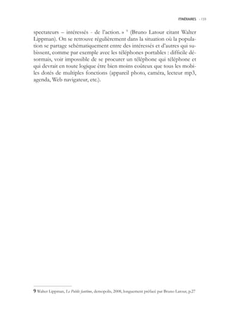 ITINÉRAIRES -.159



spectateurs – intéressés - de l’action. » 9 (Bruno Latour citant Walter
Lippman). On se retrouve régulièrement dans la situation où la popula-
tion se partage schématiquement entre des intéressés et d’autres qui su-
bissent, comme par exemple avec les téléphones portables : difficile dé-
sormais, voir impossible de se procurer un téléphone qui téléphone et
qui devrait en toute logique être bien moins coûteux que tous les mobi-
les dotés de multiples fonctions (appareil photo, caméra, lecteur mp3,
agenda, Web navigateur, etc.).




 Walter Lippman, Le Public fantôme, demopolis, 2008, longuement préfacé par Bruno Latour, p.27
 
