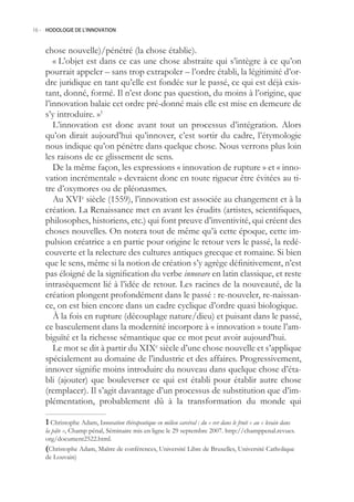 16.- HODOLOGIE DE L’INNOVATION



    chose nouvelle)/pénétré (la chose établie).
       « L’objet est dans ce cas une chose abstraite qui s’intègre à ce qu’on
    pourrait appeler – sans trop extrapoler – l’ordre établi, la légitimité d’or-
    dre juridique en tant qu’elle est fondée sur le passé, ce qui est déjà exis-
    tant, donné, formé. Il n’est donc pas question, du moins à l’origine, que
    l’innovation balaie cet ordre pré-donné mais elle est mise en demeure de
    s’y introduire. »1
       L’innovation est donc avant tout un processus d’intégration. Alors
    qu’on dirait aujourd’hui qu’innover, c’est sortir du cadre, l’étymologie
    nous indique qu’on pénètre dans quelque chose. Nous verrons plus loin
    les raisons de ce glissement de sens.
       De la même façon, les expressions « innovation de rupture » et « inno-
    vation incrémentale » devraient donc en toute rigueur être évitées au ti-
    tre d’oxymores ou de pléonasmes.
       Au XVIe siècle (19), l’innovation est associée au changement et à la
    création. La Renaissance met en avant les érudits (artistes, scientifiques,
    philosophes, historiens, etc.) qui font preuve d’inventivité, qui créent des
    choses nouvelles. On notera tout de même qu’à cette époque, cette im-
    pulsion créatrice a en partie pour origine le retour vers le passé, la redé-
    couverte et la relecture des cultures antiques grecque et romaine. Si bien
    que le sens, même si la notion de création s’y agrège définitivement, n’est
    pas éloigné de la signification du verbe innovare en latin classique, et reste
    intrasèquement lié à l’idée de retour. Les racines de la nouveauté, de la
    création plongent profondément dans le passé : re-nouveler, re-naissan-
    ce, on est bien encore dans un cadre cyclique d’ordre quasi biologique.
       À la fois en rupture (découplage nature/dieu) et puisant dans le passé,
    ce basculement dans la modernité incorpore à « innovation » toute l’am-
    biguïté et la richesse sémantique que ce mot peut avoir aujourd’hui.
       Le mot se dit à partir du XIXe siècle d’une chose nouvelle et s’applique
    spécialement au domaine de l’industrie et des affaires. Progressivement,
    innover signifie moins introduire du nouveau dans quelque chose d’éta-
    bli (ajouter) que bouleverser ce qui est établi pour établir autre chose
    (remplacer). Il s’agit davantage d’un processus de substitution que d’im-
    plémentation, probablement dû à la transformation du monde qui

     Christophe Adam, Innovation thérapeutique en milieu carcéral : du « ver dans le fruit » au « levain dans
    la pâte », Champ pénal, Séminaire mis en ligne le 29 septembre 2007. http://champpenal.revues.
    org/document222.html.
    (Christophe Adam, Maître de conférences, Université Libre de Bruxelles, Université Catholique
    de Louvain)
 