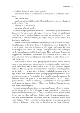 ITINÉRAIRES -.161



la pénibilité du travail a été divisée par dix)
   - diminution de la consommation de carburant et d’intrants chimi-
ques
   - arrêt de l’érosion
   - meilleure retenue de l’humidité (donc réduction ou absence d’apport
artificiel d’eau l’été)
   - stabilité de la production
   - retour de la biodiversité…
   Cette technique permet de restaurer la fonction de puits de carbone
des sols. A l’inverse, un sol labouré ne retient pas l’eau, il est rapidement
raviné ou asséché, mis à nu, la faune ne survit pas aux intempéries et aux
traitements, la terre se compacte, ne respire plus, les racines ont du mal
à se frayer un chemin.
   Dans un contexte de modifications climatiques, de pollution des nap-
pes phréatiques et des cours d’eau et de pénurie annoncée de pétrole, on
pourrait penser que cette technique se développe rapidement. Ce n’est
pourtant pas aussi simple. En Europe, l’appropriation de cette technique
par les agriculteurs est difficile et longue. Non seulement il faut tout
réapprendre, abandonner un matériel, des certitudes, mais cela remet en
cause un savoir-faire, une éducation, une tradition et une culture ances-
trale du labour.
   L’innovation se heurte à une pratique profondément ancrée dans la
culture. Une culture pas exclusivement « professionnelle » mais com-
mune, celle d’une société toute entière, et cela depuis au moins les pré-
mices du Moyen-Âge : les nouvelles terres cultivables ont été gagnées
sur les forêts et cette extension agricole a rendu indispensable le labou-
rage. Il faut bien se rendre compte que le paysage champêtre que nous
connaissons est pour l’essentiel dû à ce travail puisque la superficie de
forêts en France est passé d’environ 40 millions d’hectares à l’époque
gallo-romaine à 1 millions en 1990, la forêt ne recouvre plus aujourd’hui
que le quart de notre territoire. « Sillons » est d’ailleurs l’un des synony-
mes du mot « campagne ».
   Le semis direct se heurte à des normes sociales, des valeurs et un ima-
ginaire auxquels il est dur d’échapper. Il n’est pas si facile pour un agri-
culteur de renoncer à travailler la terre, c’est le fondement de son métier
depuis bien plus d’un millénaire. Il règne sur le vieux continent et peut-
être plus particulièrement en France une forte culture du travail de la
terre, l’idée de l’effort récompensé, d’une récolte à la hauteur de la peine
endurée. « Labeur » et « labour » ont la même racine latine (labor-oris,
 