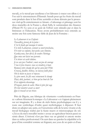 162.- HODOLOGIE DE L’INNOVATION



     travail), et le travail par excellence c’est labourer (« tracer son sillon ») si
     l’on suit le raisonnement d’Hannah Arendt pour qui les fruits du travail
     sont produits dans le but d’être assimilés et donc détruits par le proces-
     sus vital qu’ils entretiennent ce faisant. « Labourage et pâturage sont les
     deux mamelles de la France », disait Sully, le surintendant des finances
     d’Henri IV. Ce sens et ce goût de l’effort sont stimulés par et dans la
     littérature et l’éducation. Nous avons probablement tous entendu au
     moins une fois cette fameuse fable de Jean de la Fontaine :

        Le Laboureur et ses Enfants
        Travaillez, prenez de la peine :
        C’est le fonds qui manque le moins.
        Un riche Laboureur, sentant sa mort prochaine,
        Fit venir ses enfants, leur parla sans témoins.
        Gardez-vous, leur dit-il, de vendre l’héritage
        Que nous ont laissé nos parents.
        Un trésor est caché dedans.
        Je ne sais pas l’endroit ; mais un peu de courage
        Vous le fera trouver, vous en viendrez à bout.
        Remuez votre champ dès qu’on aura fait l’Oût.
        Creusez, fouiller, bêchez ; ne laissez nulle place
        Où la main ne passe et repasse.
        Le père mort, les fils vous retournent le champ
        Deçà, delà, partout ; si bien qu’au bout de l’an
        Il en rapporta davantage.
        D’argent, point de caché. Mais le père fut sage
        De leur montrer avant sa mort
        Que le travail est un trésor.

       Près de Digoin, une fabrique de vêtements « confectionnés en Fran-
     ce » arbore fièrement la marque « Le Laboureur » et s’appuie pleinement
     sur cet imaginaire. Il y a donc de réels freins psychologiques car il y a
     toute une symbolique d’ordre quasi mythologique à dépasser. Il faut
     donc en adopter une autre, en l’occurrence celle de la terre vivante et du
     travail biologique réalisé par la faune macro et microscopique du sol.
     « J’ai eu du mal à travailler moins » avoue un agriculteur breton passé en
     semis direct. L’oisiveté n’est pas bien vue en général et encore moins
     dans ce milieu professionnel. On sent dans ses paroles la culpabilité et la
     peur d’être considéré comme un feignant, aux yeux de ses pairs et d’une
 
