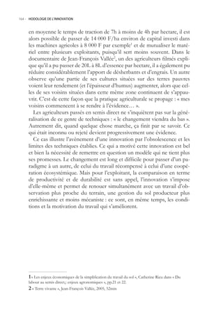 164.- HODOLOGIE DE L’INNOVATION



     en moyenne le temps de traction de 7h à moins de 4h par hectare, il est
     alors possible de passer de 14 000 F/ha environ de capital investi dans
     les machines agricoles à 8 000 F par exemple1 et de mutualiser le maté-
     riel entre plusieurs exploitants, puisqu’il sert moins souvent. Dans le
     documentaire de Jean-François Vallée2, un des agriculteurs filmés expli-
     que qu’il a pu passer de 20L à 8L d’essence par hectare, il a également pu
     réduire considérablement l’apport de désherbants et d’engrais. Un autre
     observe qu’une partie de ses cultures situées sur des terres pauvres
     voient leur rendement (et l’épaisseur d’humus) augmenter, alors que cel-
     les de ses voisins situées dans cette même zone continuent de s’appau-
     vrir. C’est de cette façon que la pratique agriculturale se propage : « mes
     voisins commencent à se rendre à l’évidence… ».
        Les agriculteurs passés en semis direct ne s’inquiètent pas sur la géné-
     ralisation de ce genre de techniques : « le changement viendra du bas ».
     Autrement dit, quand quelque chose marche, ça finit par se savoir. Ce
     qui était inconnu ou rejeté devient progressivement une évidence.
        Ce cas illustre l’avènement d’une innovation par l’obsolescence et les
     limites des techniques établies. Ce qui a motivé cette innovation est bel
     et bien la nécessité de remettre en question un modèle qui ne tient plus
     ses promesses. Le changement est long et difficile pour passer d’un pa-
     radigme à un autre, de celui du travail récompensé à celui d’une coopé-
     ration écosystémique. Mais pour l’exploitant, la comparaison en terme
     de productivité et de durabilité est sans appel, l’innovation s’impose
     d’elle-même et permet de renouer simultanément avec un travail d’ob-
     servation plus proche du terrain, une gestion du sol producteur plus
     enrichissante et moins mécaniste : ce sont, en même temps, les condi-
     tions et la motivation du travail qui s’améliorent.




      « Les enjeux économiques de la simplification du travail du sol », Catherine Rieu dans « Du
     labour au semis direct,: enjeux agronomiques », pp.21 et 22.
      « Terre vivante », Jean-François Vallée, 200, 2min
 