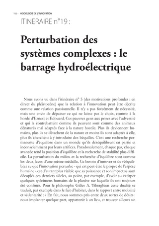 166.- HODOLOGIE DE L’INNOVATION



     ITINERAIRE n° :
                 19

     Perturbation des
     systèmes complexes : le
     barrage hydroélectrique

        Nous avons vu dans l’itinéraire n°  (des motivations profondes : en
     direct du pléistocène) que la relation à l’innovation peut être décrite
     comme une relation passionnelle. Il n’y a pas forcément de nécessité,
     mais une envie de dépasser ce qui ne laisse pas le choix, comme à la
     horde d’Ernest et Edouard. Ces pauvres gens aux prises avec l’adversité
     et qui la contrebattent comme ils peuvent sont comme des animaux
     dénaturés mal adaptés face à la nature hostile. Plus ils deviennent hu-
     mains, plus ils se détachent de la nature et moins ils sont adaptés à elle,
     plus ils cherchent à y introduire des béquilles. C’est une recherche per-
     manente d’équilibre dans un monde qu’ils déséquilibrent en partie et
     inconsciemment par leurs artifices. Paradoxalement, chaque pas, chaque
     avancée rend la position d’équilibre et la recherche de stabilité plus diffi-
     cile. La perturbation du milieu et la recherche d’équilibre sont comme
     les deux faces d’une même médaille. Ce besoin d’innover et de rééquili-
     brer ce que l’innovation perturbe - qui est peut-être le propre de l’espèce
     humaine - est d’autant plus visible que sa puissance et son impact se sont
     décuplés ces derniers siècles, au point, par exemple, d’avoir su extirper
     quelques spécimens humains de la planète sur laquelle ils ont toujours
     été confinés. Pour le philosophe Gilles A. Tiberghien cette dualité se
     traduit, par exemple dans le fait d’habiter, dans le rapport entre mobilité
     et sédentarité : « En fait, nous sommes pris entre deux sortes de désirs :
     nous implanter quelque part, appartenir à un lieu, et trouver ailleurs un
 