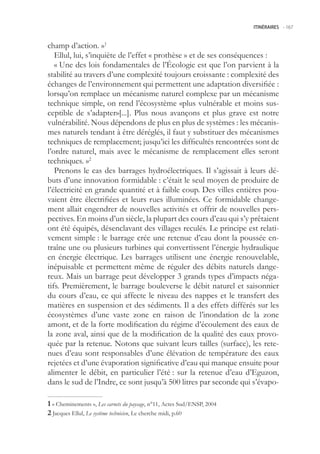 ITINÉRAIRES -.167



champ d’action. »1
   Ellul, lui, s’inquiète de l’effet « prothèse » et de ses conséquences :
   « Une des lois fondamentales de l’Écologie est que l’on parvient à la
stabilité au travers d’une complexité toujours croissante : complexité des
échanges de l’environnement qui permettent une adaptation diversifiée :
lorsqu’on remplace un mécanisme naturel complexe par un mécanisme
technique simple, on rend l’écosystème «plus vulnérable et moins sus-
ceptible de s’adapter»[...]. Plus nous avançons et plus grave est notre
vulnérabilité. Nous dépendons de plus en plus de systèmes : les mécanis-
mes naturels tendant à être déréglés, il faut y substituer des mécanismes
techniques de remplacement; jusqu’ici les difficultés rencontrées sont de
l’ordre naturel, mais avec le mécanisme de remplacement elles seront
techniques. »2
   Prenons le cas des barrages hydroélectriques. Il s’agissait à leurs dé-
buts d’une innovation formidable : c’était le seul moyen de produire de
l’électricité en grande quantité et à faible coup. Des villes entières pou-
vaient être électrifiées et leurs rues illuminées. Ce formidable change-
ment allait engendrer de nouvelles activités et offrir de nouvelles pers-
pectives. En moins d’un siècle, la plupart des cours d’eau qui s’y prêtaient
ont été équipés, désenclavant des villages reculés. Le principe est relati-
vement simple : le barrage crée une retenue d’eau dont la poussée en-
traîne une ou plusieurs turbines qui convertissent l’énergie hydraulique
en énergie électrique. Les barrages utilisent une énergie renouvelable,
inépuisable et permettent même de réguler des débits naturels dange-
reux. Mais un barrage peut développer 3 grands types d’impacts néga-
tifs. Premièrement, le barrage bouleverse le débit naturel et saisonnier
du cours d’eau, ce qui affecte le niveau des nappes et le transfert des
matières en suspension et des sédiments. Il a des effets différés sur les
écosystèmes d’une vaste zone en raison de l’inondation de la zone
amont, et de la forte modification du régime d’écoulement des eaux de
la zone aval, ainsi que de la modification de la qualité des eaux provo-
quée par la retenue. Notons que suivant leurs tailles (surface), les rete-
nues d’eau sont responsables d’une élévation de température des eaux
rejetées et d’une évaporation significative d’eau qui manque ensuite pour
alimenter le débit, en particulier l’été : sur la retenue d’eau d’Eguzon,
dans le sud de l’Indre, ce sont jusqu’à 00 litres par seconde qui s’évapo-

 « Cheminements », Les carnets du paysage, n°11, Actes Sud/ENSP, 2004
 Jacques Ellul, Le système technicien, Le cherche midi, p.60
 