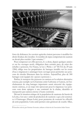 ITINÉRAIRES -.169




                             Grande.échelle.à.poissons.de.John.Day.Dams.sur.la.Rivière.Columbia


force de doléances, les ouvriers agricoles étaient parvenus à modifier les
droits féodaux des moulins : le nombre de repas comportant du saumon
ne devait plus excéder 3 par semaine ! 3
   Pour compenser cet effet pervers, il y a donc, depuis quelques années
et sur les ouvrages neufs, obligation dans certains pays, de créer des
échelles à poissons. En France, la Loi « Pêche » (n° 84-12 du 29 juin
1984) oblige tous les propriétaires de barrages installés sur les cours
d’eau à migrateurs à aménager leurs ouvrages pour permettre aux pois-
sons de circuler librement dans les rivières. Aujourd’hui, plus de 300
barrages sont équipés de « passes à poissons » .
   Parfois, le transport des poissons en camion est la solution alternative
retenue, par exemple sur la Garonne entre Carbonne et Camon, où l’en-
chaînement de cinq barrages importants aurait nécessité des équipe-
ments onéreux, et un trajet très éprouvant pour le migrateur. Les pois-
sons sont donc «piégés» à une extrémité de la chaîne, identifiés et
transportés par camion-citerne à l’autre extrémité.
   Devant la situation critique de la population de saumons du bassin de
la Loire, c’est une « unité de production de saumons » qui a été construi-
te à Chanteuges (Haute-Loire) pour permettre de soutenir les effectifs
de cette population. Cette unité permet à des géniteurs de souche Allier,

 Anecdote relevée par Christian Toussaint, militant et bénévole de l’association Indre Nature
 