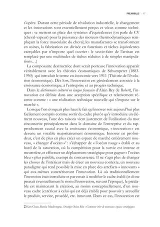 PREAMBULE -.17



s’opère. Durant cette période de révolution industrielle, le changement
et les innovations sont essentiellement perçus et vécus comme techni-
ques : se mettent en place des systèmes d’équivalences (on parle de CV
(cheval-vapeur) pour la puissance des moteurs thermodynamiques rem-
plaçant la force musculaire du cheval, les manufactures se transforment
en usines, la fabrication est divisée en fonctions et tâches équivalentes
exerçables par n’importe quel ouvrier : le savoir-faire de l’artisan est
remplacé par une multitudes de tâches réduites à de simples manipula-
tions…)
   La composante destructrice dont serait porteuse l’innovation apparaît
véritablement avec les théories économiques de Schumpeter (1883-
190) qui introduit le terme en économie vers 1911 (Théorie de l’évolu-
tion économique). Dès lors, l’innovation est généralement associée à la
croissance économique, à l’entreprise et au progrès technique.
   Dans le dictionnaire culturel en langue française d’Alain Rey (le Robert), l’in-
novation est définie dans une acception spécifique et relativement ré-
cente comme : « une réalisation technique nouvelle qui s’impose sur le
marché ».
   Lorsque l’on évoquait plus haut le fait qu’innover soit aujourd’hui plus
facilement compris comme sortir du cadre plutôt qu’y introduire un élé-
ment nouveau, l’une des raisons vient justement de l’utilisation du mot
circonscrite principalement dans le domaine de l’entreprise et du rap-
prochement causal avec la croissance économique, « innovation » est
devenu un vocable majoritairement économique. Innover en profon-
deur, c’est de plus en plus créer un espace de marché entièrement nou-
veau, « changer d’océan »2 : s’échapper de « l’océan rouge » établi et au
bord de la saturation, où la compétition pour la survie est intense et
meurtrière, et effectuer un déplacement stratégique pour gagner « l’océan
bleu » plus paisible, exempt de concurrence. Il ne s’agit plus de changer
les choses de l’intérieur mais de créer un nouveau contexte, un nouveau
paradigme qui rend possible la mise en place des artefacts « innovants »
qui eux-mêmes concrétiseront l’innovation. Là où traditionnellement
l’invention était introduite et parvenait à modifier le cadre établi (et donc
prenait éventuellement le nom d’innovation, suivant l’époque), le préala-
ble est maintenant la création, au moins conceptuellement, d’un nou-
veau cadre (extérieur à celui qui est déjà établi) pour pouvoir y accueillir
le produit, service, procédé, etc. innovant. Dans ce cas, l’innovation est

 Kim Chan, Renée Mauborgne, Stratégie Océan Bleu : Comment créer de nouveaux espaces stratégiques
 