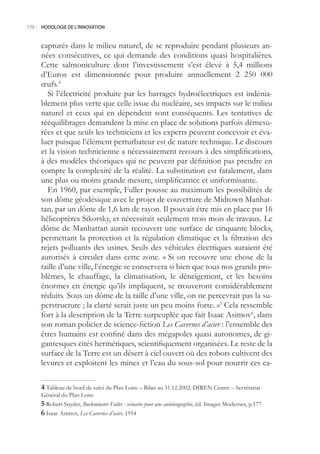 170.- HODOLOGIE DE L’INNOVATION



     capturés dans le milieu naturel, de se reproduire pendant plusieurs an-
     nées consécutives, ce qui demande des conditions quasi hospitalières.
     Cette salmoniculture dont l’investissement s’est élevé à ,4 millions
     d’Euros est dimensionnée pour produire annuellement 2 20 000
     œufs.4
       Si l’électricité produite par les barrages hydroélectriques est indénia-
     blement plus verte que celle issue du nucléaire, ses impacts sur le milieu
     naturel et ceux qui en dépendent sont conséquents. Les tentatives de
     rééquilibrages demandent la mise en place de solutions parfois démesu-
     rées et que seuls les techniciens et les experts peuvent concevoir et éva-
     luer puisque l’élément perturbateur est de nature technique. Le discours
     et la vision technicienne a nécessairement recours à des simplifications,
     à des modèles théoriques qui ne peuvent par définition pas prendre en
     compte la complexité de la réalité. La substitution est fatalement, dans
     une plus ou moins grande mesure, simplificatrice et uniformisante.
       En 1960, par exemple, Fuller pousse au maximum les possibilités de
     son dôme géodésique avec le projet de couverture de Midtown Manhat-
     tan, par un dôme de 1,6 km de rayon. Il pouvait être mis en place par 16
     hélicoptères Sikorsky, et nécessitait seulement trois mois de travaux. Le
     dôme de Manhattan aurait recouvert une surface de cinquante blocks,
     permettant la protection et la régulation climatique et la filtration des
     rejets polluants des usines. Seuls des véhicules électriques auraient été
     autorisés à circuler dans cette zone. « Si on recouvre une chose de la
     taille d’une ville, l’énergie se conservera si bien que tous nos grands pro-
     blèmes, le chauffage, la climatisation, le déneigement, et les besoins
     énormes en énergie qu’ils impliquent, se trouveront considérablement
     réduits. Sous un dôme de la taille d’une ville, on ne percevrait pas la su-
     perstructure ; la clarté serait juste un peu moins forte. » Cela ressemble
     fort à la description de la Terre surpeuplée que fait Isaac Asimov6, dans
     son roman policier de science-fiction Les Cavernes d’acier : l’ensemble des
     êtres humains est confiné dans des mégapoles quasi autonomes, de gi-
     gantesques cités hermétiques, scientifiquement organisées. Le reste de la
     surface de la Terre est un désert à ciel ouvert où des robots cultivent des
     levures et exploitent les mines et l’eau du sous-sol pour nourrir ces ca-

      Tableau de bord de suivi du Plan Loire – Bilan au 31.12.2002. DIREN Centre – Secrétariat
     Général du Plan Loire
      Robert Snyder, Buckminster Fuller : scénario pour une autobiographie, éd. Images Modernes, p.177
      Isaac Asimov, Les Cavernes d’acier, 194
 
