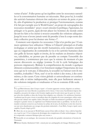 ITINÉRAIRES -.171



vernes d’acier7. Fuller pense qu’un équilibre entre les ressources naturel-
les et la consommation humaine est nécessaire. Mais pour lui, la totalité
des activités humaines doivent être analysées en termes de perte et pro-
fit, afin d’optimiser la production et protéger l’environnement, comme
il le fait par exemple avec le World Game8, un projet de cartographie des
ressources mondiales9 pour « court-circuiter la politique, l’ignorance, les
préjugés et la guerre, [qui] devrait placer les hommes du monde entier
devant les faits et les inciter à trouver ensemble des solutions adéquates.
Jusqu’ici nous n’avons jamais tenté de prendre à bras le corps notre des-
tinée collective pour lui donner une forme »10.
   Comment sont réparties les ressources ? Qui n’en profite pas ? Com-
ment optimiser leur utilisation ? Même si l’objectif principal est d’ordre
écologique et animé par des motifs humanistes, cette manière scientifi-
que ou vulgarisatrice de contraindre la vie et les activités humaines dans
une grille de lecture rigide et étroite, de les traduire en données objecti-
ves, calculables, ne permet pas de prendre en compte l’ensemble des
paramètres, à commencer par ceux que la science du moment n’a pas
encore découverts ou néglige (comme l’a été le cycle biologique des
poissons migrateurs). Réduire la compréhension du monde à quelques
éléments commensurables c’est forcément négliger l’importance de tous
ceux qui ne le sont pas. L’éducation, la sexualité ou l’amour sont-ils me-
surables, évaluables ? Non, sauf si on les réduit à des notes, à des centi-
mètres, et des carats. Cette vision globale et universalisante est extrême-
ment utile et même indispensable, mais elle peut facilement amener à
des solutions intégrales et totalisantes si l’on se contente d’elle seule.

 Ce qu’Illich dénonce dans Energie et équité : « Certains apprentis sorciers, déguisés en architec-
tes, proposent une issue illusoire au paradoxe de la vitesse. A leur sens, l’accélération impose des
inégalités, une perte de temps et des horaires rigides pour la seule raison que les gens ne vivent
pas selon des modèles et dans des formes bien adaptées aux véhicules. Ces architectes futuristes
voudraient que les gens vivent et travaillent dans des chapelets de tours autarciques, reliées entre
elles par des cabines très rapides. Soleri, Doxadis ou Fuller résoudraient le problème créé par le
transport à grande vitesse en englobant tout l’habitat humain dans ce problème. Au lieu de se de-
mander comment conserver aux hommes la surface de la terre, ils cherchent à créer des réserves
sur une terre abandonnée aux ravages des produits industriels ». Ivan Illich, Energie et équité, œuvres
complètes, Fayard, chap.6, p.412
 « Bien sûr, on ne joue pas le World Game autour d’une table en disant : bon, voilà les hypothè-
ses, à qui le tour ? C’est à chacun de développer des compétences d’ordre technologique ; il s’agit
de comprendre comment fabriquer plus avec moins. »
 Chronofile est un catalogue des ressources du monde, des grandes orientations et besoins de
l’humanité.
0 Robert Snyder, Buckminster Fuller : scénario pour une autobiographie, éd. Images Modernes, p.161
 