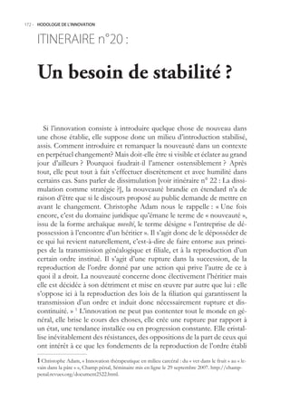 172.- HODOLOGIE DE L’INNOVATION



     ITINERAIRE n° :
                 20

     Un besoin de stabilité ?

        Si l’innovation consiste à introduire quelque chose de nouveau dans
     une chose établie, elle suppose donc un milieu d’introduction stabilisé,
     assis. Comment introduire et remarquer la nouveauté dans un contexte
     en perpétuel changement? Mais doit-elle être si visible et éclater au grand
     jour d’ailleurs ? Pourquoi faudrait-il l’amener ostensiblement ? Après
     tout, elle peut tout à fait s’effectuer discrètement et avec humilité dans
     certains cas. Sans parler de dissimulation [voir itinéraire n° 22 : La dissi-
     mulation comme stratégie ?], la nouveauté brandie en étendard n’a de
     raison d’être que si le discours proposé au public demande de mettre en
     avant le changement. Christophe Adam nous le rappelle : « Une fois
     encore, c’est du domaine juridique qu’émane le terme de « nouveauté »,
     issu de la forme archaïque novelté, le terme désigne « l’entreprise de dé-
     possession à l’encontre d’un héritier ». Il s’agit donc de le déposséder de
     ce qui lui revient naturellement, c’est-à-dire de faire entorse aux princi-
     pes de la transmission généalogique et filiale, et à la reproduction d’un
     certain ordre institué. Il s’agit d’une rupture dans la succession, de la
     reproduction de l’ordre donné par une action qui prive l’autre de ce à
     quoi il a droit. La nouveauté concerne donc électivement l’héritier mais
     elle est décidée à son détriment et mise en œuvre par autre que lui : elle
     s’oppose ici à la reproduction des lois de la filiation qui garantissent la
     transmission d’un ordre et induit donc nécessairement rupture et dis-
     continuité. » 1 L’innovation ne peut pas contenter tout le monde en gé-
     néral, elle brise le cours des choses, elle crée une rupture par rapport à
     un état, une tendance installée ou en progression constante. Elle cristal-
     lise inévitablement des résistances, des oppositions de la part de ceux qui
     ont intérêt à ce que les fondements de la reproduction de l’ordre établi
      Christophe Adam, « Innovation thérapeutique en milieu carcéral : du « ver dans le fruit » au « le-
     vain dans la pâte » », Champ pénal, Séminaire mis en ligne le 29 septembre 2007. http://champ-
     penal.revues.org/document222.html.
 