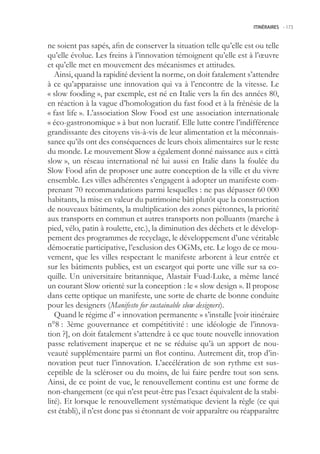 ITINÉRAIRES -.173



ne soient pas sapés, afin de conserver la situation telle qu’elle est ou telle
qu’elle évolue. Les freins à l’innovation témoignent qu’elle est à l’œuvre
et qu’elle met en mouvement des mécanismes et attitudes.
   Ainsi, quand la rapidité devient la norme, on doit fatalement s’attendre
à ce qu’apparaisse une innovation qui va à l’encontre de la vitesse. Le
« slow fooding », par exemple, est né en Italie vers la fin des années 80,
en réaction à la vague d’homologation du fast food et à la frénésie de la
« fast life ». L’association Slow Food est une association internationale
« éco-gastronomique » à but non lucratif. Elle lutte contre l’indifférence
grandissante des citoyens vis-à-vis de leur alimentation et la méconnais-
sance qu’ils ont des conséquences de leurs choix alimentaires sur le reste
du monde. Le mouvement Slow a également donné naissance aux « città
slow », un réseau international né lui aussi en Italie dans la foulée du
Slow Food afin de proposer une autre conception de la ville et du vivre
ensemble. Les villes adhérentes s’engagent à adopter un manifeste com-
prenant 70 recommandations parmi lesquelles : ne pas dépasser 60 000
habitants, la mise en valeur du patrimoine bâti plutôt que la construction
de nouveaux bâtiments, la multiplication des zones piétonnes, la priorité
aux transports en commun et autres transports non polluants (marche à
pied, vélo, patin à roulette, etc.), la diminution des déchets et le dévelop-
pement des programmes de recyclage, le développement d’une véritable
démocratie participative, l’exclusion des OGMs, etc. Le logo de ce mou-
vement, que les villes respectant le manifeste arborent à leur entrée et
sur les bâtiments publics, est un escargot qui porte une ville sur sa co-
quille. Un universitaire britannique, Alastair Fuad-Luke, a même lancé
un courant Slow orienté sur la conception : le « slow design ». Il propose
dans cette optique un manifeste, une sorte de charte de bonne conduite
pour les designers (Manifesto for sustainable slow designers).
   Quand le régime d’ « innovation permanente » s’installe [voir itinéraire
n°8 : 3ème gouvernance et compétitivité : une idéologie de l’innova-
tion ?], on doit fatalement s’attendre à ce que toute nouvelle innovation
passe relativement inaperçue et ne se réduise qu’à un apport de nou-
veauté supplémentaire parmi un flot continu. Autrement dit, trop d’in-
novation peut tuer l’innovation. L’accélération de son rythme est sus-
ceptible de la scléroser ou du moins, de lui faire perdre tout son sens.
Ainsi, de ce point de vue, le renouvellement continu est une forme de
non-changement (ce qui n’est peut-être pas l’exact équivalent de la stabi-
lité). Et lorsque le renouvellement systématique devient la règle (ce qui
est établi), il n’est donc pas si étonnant de voir apparaître ou réapparaître
 