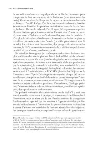 174.- HODOLOGIE DE L’INNOVATION



     de nouvelles tendances vers quelque chose de l’ordre du retour (pour
     compenser la fuite en avant) ou de la limitation (pour compenser les
     excès). On se souvient du film phare du mouvement « soixante-huitard »
     en France : L’an 012. Il s’agit d’un faux documentaire relatant la dernière
     journée avant l’an 01 et les premiers mois de cette nouvelle ère en Fran-
     ce, la date et l’heure du début de l’an 01 ayant été apparemment préala-
     blement décidées pour le monde entier. Un seul mot d’ordre : « on ar-
     rête tout et on réfléchit », on arrête de travailler, on arrête de produire. Il
     n’y a plus de hiérarchie, plus d’essence, les ouvriers de l’usine de pâtes ne
     travaillent que trois mois dans l’année (ça suffit pour nourrir tout le
     monde), les voitures sont démantelées, des potagers fleurissent sur les
     trottoirs, le BHV est transformé en musée de la civilisation précédente,
     on réfléchit, on s’amuse, on discute, on vit.
        On voit donc l’émergence (ou la résurgence) de valeurs basiques, sim-
     ples, traditionnelles ou simplement liées à la durabilité et à la préserva-
     tion comme le retour à la terre (nombre d’agriculteurs revendiquent une
     agriculture paysanne), le retour à une économie réelle (de production,
     pas de spéculation), le retour de la spiritualité, mais aussi celui de la mo-
     rale, de la religion, etc. La frugalité, la simplicité volontaire, la « décrois-
     sance » sont à l’ordre du jour : le ROCADe (Réseau des Objecteurs de
     Croissance pour l’Après-Développement) organise chaque été un ras-
     semblement champêtre et familial de trois ou quatre jours qui est l’occa-
     sion de se retrouver, de rencontrer, de débattre et d’échanger autour de
     nombreux sujets et d’ateliers pratiques. L’anarchisme, l’écologie politi-
     que, l’altermondialisme et le socialisme se croisent, au milieu des apoliti-
     ques, des « pratiquants » et des curieux.
        On parlerait volontiers de conservatisme ou de repli s’il y avait une
     situation stable et ancienne à protéger, si le contexte était défavorable à
     l’innovation, mais ce n’est pas le cas. Paradoxalement, le changement
     fondamental est apporté par des notions à l’opposé de celles que l’on
     associe habituellement à l’innovation. La posture innovante revient alors
     à cesser d’innover ou introduire de l’ancien, réactualiser des objets ou
     des pratiques abandonnées, « ce qui est l’essence même du geste innova-

      L’an 01, réalisé par Jacques Doillon en 1972, scénario de Gébé qui avait auparavant publié
     la BD de l’an 01. Le casting compte bon nombre d’anonymes, mais également des stars dont,
     comble de l’ironie, un célèbre designer récemment qualifié (indirectement) de « continuateur de la
     publicité » par Benoît Heilbrunn dans un article intitulé « design, fils de pub ? » : Philippe Starck,
     jouant là le rôle d’un élément d’une équipe de publicitaires renonçant finalement à leur confort et
     leurs bas réflexes pour participer pleinement à cette révolution.
 
