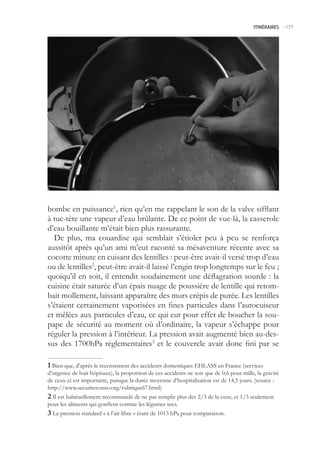 ITINÉRAIRES -.177




bombe en puissance1, rien qu’en me rappelant le son de la valve sifflant
à tue-tête une vapeur d’eau brûlante. De ce point de vue-là, la casserole
d’eau bouillante m’était bien plus rassurante.
  De plus, ma couardise qui semblait s’étioler peu à peu se renforça
aussitôt après qu’un ami m’eut raconté sa mésaventure récente avec sa
cocotte minute en cuisant des lentilles : peut-être avait-il versé trop d’eau
ou de lentilles2, peut-être avait-il laissé l’engin trop longtemps sur le feu ;
quoiqu’il en soit, il entendit soudainement une déflagration sourde : la
cuisine était saturée d’un épais nuage de poussière de lentille qui retom-
bait mollement, laissant apparaître des murs crépis de purée. Les lentilles
s’étaient certainement vaporisées en fines particules dans l’autocuiseur
et mêlées aux particules d’eau, ce qui eut pour effet de boucher la sou-
pape de sécurité au moment où d’ordinaire, la vapeur s’échappe pour
réguler la pression à l’intérieur. La pression avait augmenté bien au-des-
sus des 1700hPa réglementaires3 et le couvercle avait donc fini par se

 Bien que, d’après le recensement des accidents domestiques EHLASS en France (services
d’urgence de huit hôpitaux), la proportion de ces accidents ne soit que de 0,6 pour mille, la gravité
de ceux-ci est importante, puisque la durée moyenne d’hospitalisation est de 14, jours. (source :
http://www.securiteconso.org/rubrique67.html)
 Il est habituellement recommandé de ne pas remplir plus des 2/3 de la cuve, et 1/3 seulement
pour les aliments qui gonflent comme les légumes secs.
 La pression standard « à l’air libre » étant de 1013 hPa pour comparaison.
 