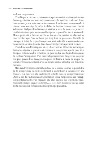 178.- HODOLOGIE DE L’INNOVATION



     soulever bruyamment.
       C’est là que je me suis rendu compte que ma crainte était certainement
     davantage fondée sur une méconnaissance du système et de son fonc-
     tionnement. Je me suis alors mis à scruter les éléments du couvercle, à
     pousser avec une tige de métal les billes de la valve montées sur ressort,
     à clipser et déclipser les éléments, à vérifier le sens du joint, etc. Je déver-
     rouillais ainsi ma peur en verrouillant pour la première fois le couvercle.
     Mon « petit salé » fut cuit en 1h au lieu des 3h passées en aller-retour
     pour vérifier que l’eau ne bout pas trop fort ou pas assez. Comble du
     pratique, à la fin du repas, lorsque tout était refroidi, je conservais astu-
     cieusement au frigo le reste dans la cocotte hermétiquement fermée.
       C’est donc en décortiquant et en observant les éléments mécaniques
     destinés à réguler la pression et contenir la dangerosité que la peur s’est
     dissipée. Si l’on étend la réflexion, on peut se dire que l’une des manières
     de faciliter l’acceptation d’un matériel apparemment dangereux (ou pour
     être plus précis dont l’acceptation pose problème à cause du risque po-
     tentiel avéré ou inexistant), c’est de rendre visible et lisible son fonction-
     nement.
       Mais rendre l’objet compréhensible, ou a minima donner la possibilité
     de le comprendre suffit-il réellement à contribuer à désamorcer une
     crainte ? La peur est-elle réellement soluble dans la compréhension ?
     Dans le cas de l’autocuiseur, l’acceptation totale fut possible car l’accep-
     tation intellectuelle avait précédé, elle était acquise sur le principe (éco-
     nomiser l’énergie, gagner du temps…). Il est bien moins sûr que ça aurait
     été le cas sans un consentement de principe préalable.
 
