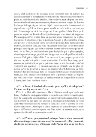 ITINÉRAIRES -.181



accès, bref comment du nouveau peut s’installer dans la culture. La
question revient à comprendre comment une pratique nouvelle trouve
place au sein de pratiques établies. Est-ce qu’on peut adopter une nou-
veauté si celle-ci n’est pas en mesure, dans un premier temps, de donner
le change à des pratiques existant déjà ? Autrement dit, la nouveauté se
répand parce qu’elle se forme, parce qu’elle se prête efficacement et, en
fait, économiquement à des usages et à des goûts établis. C’est ça le
point de départ de la série de propositions que vous venez de rappeler.
Par exemple, si l’on voulait faire un portrait avant l’invention de la pho-
tographie, il fallait passer par la peinture. Quand la photographie arrive,
elle permet d’économiser sur le travail des peintres. Elle déstabilise des
métiers, des savoir-faire, elle rend finalement inutile ces savoir-faire et ne
peut par conséquent que voir se dresser contre elle tous ceux qui en vi-
vent. Et au fond, la réaction de ces gens-là signale que la photographie,
dans un premier temps, produit des images qui sont adoptables selon les
canons d’adoption déjà établis. A ce moment là, ses propres particulari-
tés, ses capacités singulières sont dissimulées. On rêve la photographie
comme ce qui fait mieux que la peinture. Alors je me demande – et c’est
vraiment une question – si ça n’est pas une loi générale, une loi plus gé-
nérale qu’on ne pourrait le penser au premier abord. L’histoire de l’ins-
tallation de l’informatique dans les moeurs par le biais des traitements de
texte, qui sont presque anecdotiques dans la puissance réelle de l’appa-
reil mais qui avaient l’avantage de perfectionner les usages de la machine
à écrire, irait dans le même sens. »

  A.D. : « Donc, il faudrait dissimuler pour qu’il y ait adoption ?
En tout cas il y aurait intérêt... »
  P-D.H. : « Oui, effectivement... Dans l’histoire du design, on le voit
bien. L’industrie s’est quand même retrouvée assez vite avec cette ques-
tion de sa capacité à concurrencer les savoir-faire artisanaux. Et il y a eu
un moment où des gens ont dit que la production industrielle se ferait
admettre en fonction de sa capacité à faire aussi bien et comme les tech-
niques artisanales. Alors que la vérité implique au contraire que se mar-
que la différence entre ce qu’on sait faire selon un certain mode et ce
qu’on sait faire selon un nouveau mode. »

  A.D. : « C’est un peu paradoxal puisque l’on est dans un monde
d’innovation permanente, on a soif de nouveauté et l’on demande
d’ailleurs aux designers d’innover et de l’autre côté vous me dites
 
