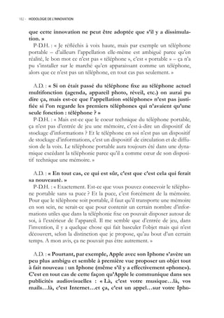 182.- HODOLOGIE DE L’INNOVATION



     que cette innovation ne peut être adoptée que s’il y a dissimula-
     tion. »
       P-D.H. : « Je réfléchis à voix haute, mais par exemple un téléphone
     portable – d’ailleurs l’appellation elle-même est ambiguë parce qu’en
     réalité, le bon mot ce n’est pas « téléphone », c’est « portable » – ça n’a
     pu s’installer sur le marché qu’en apparaissant comme un téléphone,
     alors que ce n’est pas un téléphone, en tout cas pas seulement. »

        A.D. : « Si on était passé du téléphone fixe au téléphone actuel
     multifonction (agenda, appareil photo, réveil, etc.) on aurai pu
     dire ça, mais est-ce que l’appellation «téléphone» n’est pas justi-
     fiée si l’on regarde les premiers téléphones qui n’avaient qu’une
     seule fonction : téléphone ? »
        P-D.H. : « Mais est-ce que le coeur technique du téléphone portable,
     ça n’est pas d’entrée de jeu une mémoire, c’est-à-dire un dispositif de
     stockage d’informations ? Et le téléphone en soi n’est pas un dispositif
     de stockage d’informations, c’est un dispositif de circulation et de diffu-
     sion de la voix. Le téléphone portable aura toujours été dans une dyna-
     mique excédant la téléphonie parce qu’il a comme cœur de son disposi-
     tif technique une mémoire. »

        A.D. : « En tout cas, ce qui est sûr, c’est que c’est cela qui ferait
     sa nouveauté. »
        P-D.H. : « Exactement. Est-ce que vous pouvez concevoir le télépho-
     ne portable sans sa puce ? Et la puce, c’est forcément de la mémoire.
     Pour que le téléphone soit portable, il faut qu’il transporte une mémoire
     en son sein, ne serait-ce que pour contenir un certain nombre d’infor-
     mations utiles que dans la téléphonie fixe on pouvait disposer autour de
     soi, à l’extérieur de l’appareil. Il me semble que d’entrée de jeu, dans
     l’invention, il y a quelque chose qui fait basculer l’objet mais qui n’est
     découvert, selon la distinction que je propose, qu’au bout d’un certain
     temps. A mon avis, ça ne pouvait pas être autrement. »

       A.D. : « Pourtant, par exemple, Apple avec son Iphone s’avère un
     peu plus ambigu et semble à première vue proposer un objet tout
     à fait nouveau : un Iphone (même s’il y a effectivement «phone»).
     C’est en tout cas de cette façon qu’Apple le communique dans ses
     publicités audiovisuelles : « Là, c’est votre musique…là, vos
     mails…là, c’est Internet…et ça, c’est un appel…sur votre Ipho-
 