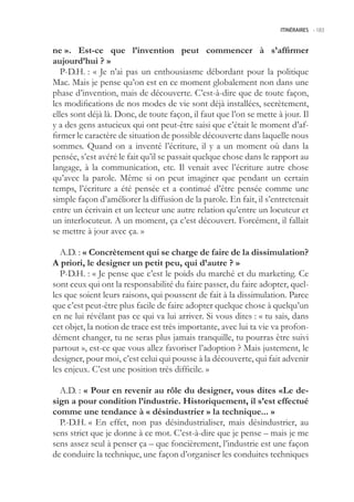 ITINÉRAIRES -.183



ne ». Est-ce que l’invention peut commencer à s’affirmer
aujourd’hui ? »
   P-D.H. : « Je n’ai pas un enthousiasme débordant pour la politique
Mac. Mais je pense qu’on est en ce moment globalement non dans une
phase d’invention, mais de découverte. C’est-à-dire que de toute façon,
les modifications de nos modes de vie sont déjà installées, secrètement,
elles sont déjà là. Donc, de toute façon, il faut que l’on se mette à jour. Il
y a des gens astucieux qui ont peut-être saisi que c’était le moment d’af-
firmer le caractère de situation de possible découverte dans laquelle nous
sommes. Quand on a inventé l’écriture, il y a un moment où dans la
pensée, s’est avéré le fait qu’il se passait quelque chose dans le rapport au
langage, à la communication, etc. Il venait avec l’écriture autre chose
qu’avec la parole. Même si on peut imaginer que pendant un certain
temps, l’écriture a été pensée et a continué d’être pensée comme une
simple façon d’améliorer la diffusion de la parole. En fait, il s’entretenait
entre un écrivain et un lecteur une autre relation qu’entre un locuteur et
un interlocuteur. A un moment, ça c’est découvert. Forcément, il fallait
se mettre à jour avec ça. »

  A.D. : « Concrètement qui se charge de faire de la dissimulation?
A priori, le designer un petit peu, qui d’autre ? »
  P-D.H. : « Je pense que c’est le poids du marché et du marketing. Ce
sont ceux qui ont la responsabilité du faire passer, du faire adopter, quel-
les que soient leurs raisons, qui poussent de fait à la dissimulation. Parce
que c’est peut-être plus facile de faire adopter quelque chose à quelqu’un
en ne lui révélant pas ce qui va lui arriver. Si vous dites : « tu sais, dans
cet objet, la notion de trace est très importante, avec lui ta vie va profon-
dément changer, tu ne seras plus jamais tranquille, tu pourras être suivi
partout », est-ce que vous allez favoriser l’adoption ? Mais justement, le
designer, pour moi, c’est celui qui pousse à la découverte, qui fait advenir
les enjeux. C’est une position très difficile. »

  A.D. : « Pour en revenir au rôle du designer, vous dites «Le de-
sign a pour condition l’industrie. Historiquement, il s’est effectué
comme une tendance à « désindustrier » la technique... »
  P.-D.H. « En effet, non pas désindustrialiser, mais désindustrier, au
sens strict que je donne à ce mot. C’est-à-dire que je pense – mais je me
sens assez seul à penser ça – que foncièrement, l’industrie est une façon
de conduire la technique, une façon d’organiser les conduites techniques
 