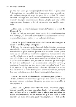 184.- HODOLOGIE DE L’INNOVATION



     qui strie, c’est-à-dire qui découpe la production en étapes et qui linéarise
     l’effectuation de ces étapes. Elle tient finalement au secret le motif pre-
     mier ou la décision première qui fait qu’on fait ce que l’on fait comme
     on le fait. Le design aura peut-être eu comme sens historique de nous
     permettre d’adopter en connaissance de cause, le plus qu’il est possible
     en connaissance de cause, ce dont il est question avec un objet indus-
     triel.»

       A.D. : « Donc le rôle du designer ce serait d’exposer le secret, de
     dé-couvrir ? »
       P.-D.H. : « Voilà, de participer à la découverte, de pousser l’orientation
     de la technique, de pousser la conduite technique dans le sens de la dé-
     couverte. Permettre de réaliser et pas seulement d’utiliser. »

        A.D. : « En quoi consiste le rôle de « découvreur » du designer à
     travers le produit, l’objet fabriqué ? »
        P-D.H. : « On pourrait prendre l’exemple de l’architecture moderne :
     on a utilisé les charpentes métalliques et un certains nombre de procédés
     de construction qu’on pourrait qualifier de « modernes » avant que la
     réalité de ces éléments de construction apparaisse manifestement à la
     vue. Donc l’enjeu de ce que je mets dans le design, si on le rapporte à
     cette période-là, ça peut être de rendre manifeste dans l’expérience que
     ce qui fait que le bâtiment tient, ce sont des matériaux qui ne sont pas
     des matériaux traditionnels et que la construction a une vérité technique,
     productive, économique qui n’est pas, qui n’est plus celle d’avant. A par-
     tir du moment où il y a dé-couverte, l’allure du bâtiment vient avérer
     dans l’expérience la réalité technique de ce qui est construit, la façon
     dont c’est emboîté, assemblé et, d’une manière générale, produit. »

       A.D. : « Dé-couvrir, mais découvrir pour qui et pour quoi ? »
       P-D.H. : « On va dire pour “nous”, pour que nous soyons au fait de ce
     que nous sommes en train de faire, pour que nous soyons sensibles à
     notre époque. »

      A.D. : « Donc là, le rôle de l’architecte, c’est – puisqu’on lui pro-
     pose de travailler avec des poutrelles d’acier – de construire plus
     haut, puisque c’est la possibilité que renferme ces poutrelles, et
     même éventuellement, de les montrer s’il y a lieu, mais là c’est
     peut-être un autre problème, peut-être simplement le fait que le
 