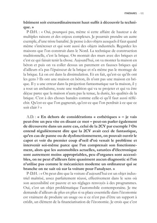 ITINÉRAIRES -.185



bâtiment soit extraordinairement haut suffit à découvrir la techni-
que. »
   P-D.H. : « Oui, pourquoi pas, même si cette affaire de hauteur a de
multiples raisons et des enjeux complexes. Je pourrais prendre un autre
exemple, d’une triste banalité. Je pense à des objets auxquels il faut quand
même s’intéresser et qui sont aussi des objets industriels. Regardez les
maisons que l’on construit dans le Nord. La technique de construction
traditionnelle, c’est la brique. On montait des murs avec des briques et
c’est ce qui faisait tenir la chose. Aujourd’hui, on va monter la maison en
béton et puis on va coller dessus un parement en fausses briques qui
d’ailleurs n’a pas l’épaisseur de la brique et n’a même pas le montage de
la brique. Là on est dans la dissimulation. Et en fait, qu’est-ce qu’ils ont
les gens ? Ils ont une maison en béton, ils n’ont pas une maison en bri-
que. Il y a une erreur dans la projection fantasmatique sur la maison, il y
a tout un archaïsme, toute une tradition qui va se projeter et qui va être
déçue parce que la maison n’aura pas la tenue, la durée, les qualités de la
brique. C’est à des choses banales comme celle-ci qu’il faut aussi réflé-
chir. Qu’est-ce que l’on gagnerait, qu’est-ce que l’on perdrait à ce que ce
soit clair ? »

   A.D. : « En dehors de considérations « esthétiques » – je vais
peut-être un peu vite en disant ce mot – peut-on parler également
de découverte dans un autre cas, celui de la CV par exemple ? On
entend régulièrement dire que la CV avait ceci de fantastique,
qu’en cas de panne ou de dysfonctionnement, on pouvait ouvrir le
capot et voir du premier coup d’oeil d’où venait le problème et
intervenir soi-même parce que l’on comprenait son fonctionne-
ment, alors que les automobiles actuelles, saturées d’électronique
sont autrement moins appropriables, peu d’organes sont accessi-
bles, on ne peut d’ailleurs faire quasiment aucun diagnostic si l’on
n’utilise pas comme le mécanicien moderne un ordinateur qui se
branche on ne sait où sur la voiture pour l’analyser. »
   P-D.H. : « On peut dire que la voiture d’aujourd’hui est un objet indus-
triel maîtrisé, assez parfaitement réussi, effectivement dans le sens où
son accessibilité est pauvre et ses réglages renvoyés à des programmes.
Oui, c’est un objet problématique l’automobile contemporaine. Je me
demande d’ailleurs de plus en plus si sa place essentielle dans l’économie
est vraiment de produire un usage ou si ce n’est pas d’être un support à
crédit, un élément de la financiarisation de l’économie. Je crois que c’est
 