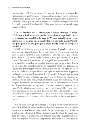 186.- HODOLOGIE DE L’INNOVATION



     une question qu’il faut se poser. Et c’est pareil pour les maisons. Les
     petites maisons que l’on nous vend, quand nous en devenons réellement
     propriétaires, quand nous avons fini de les payer, elles ne sont plus fonc-
     tionnelles, parce que les murs tombent en poussière ou que l’évolution
     de la ville a annulé leurs bienfaits. Elles aussi finalement sont des sup-
     ports à crédit. »

        A.D. : « Au-delà de la dialectique « valeur d’usage / valeur
     d’échange », insinuez-vous que la voiture inventée puis découver-
     te (à travers des modèles du type CV) soit actuellement recou-
     verte pour lui donner une nouvelle fonction (ou du moins l’ampli-
     fier puisqu’elle existe presque depuis Ford), celle de support à
     crédit ? »
        P-D.H. : « En fait, ce que je veux dire, c’est que le produit qui se «réa-
     lise» (au sens étymologique de : « qui passe en chose », on peut dire
     aussi : « qui se sensibilise dans la réalité ») sans être réalisé (au sens an-
     glais : sans « qu’on s’en rende compte ») n’est pas autant qu’on peut
     croire l’objet sensible et usable qu’on appelle une automobile. A travers
     cette dernière se réalise un produit financier qui est peut-être devenu
     sinon tout à fait essentiel, du moins sûrement partie très prenante de
     l’économie de l’entreprise qui la fabrique. En tout cas, les rapports ou les
     liens de crédit ne sont pas rien et ces rapports ou liens sont supportés
     par l’objet consommable et utilisable. L’évolution de la politique tarifaire
     de la SNCF va dans le même sens : un TGV et, de plus en plus tous les
     trains, dont les tarifs sont, pour un même usage, très variables, est un
     support de relations financières (aujourd’hui, les usagers tendent à jouer
     avec les tarifs comme on peut jouer en bourse ; suivant le moment où on
     passe l’ordre d’achat, on gagne ou perd relativement). Bref, une entre-
     prise financière se joue au sein d’une apparence fonctionnelle et «dou-
     ble» la finalité la plus apparente de la transaction. Donc, ce n’est pas tant
     que la voiture est recouverte, c’est plutôt qu’elle est là comme couver-
     ture. »

       Dans le texte « design et existence », Huyghe résume ainsi le problè-
     me : « En définitive, deux tendances de contournement de la « vérité »
     des objets sont offertes à notre étude : la spéculative qui tend à faire de
     la valeur sans objet ou, à défaut, qui amoindrit la valeur du travail dans
     celle de l’objet, et la classique qui conduit à réduire l’intérêt pour la te-
     neur technique et factuelle de l’expérience des objets. Ces deux tendan-
 