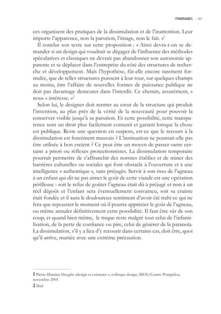 ITINÉRAIRES -.187



ces organisent des pratiques de la dissimulation et de l’inattention. Leur
importe l’apparence, non la parution, l’image, non le fait. »1
   Il conclut son texte sur cette proposition : « Ainsi devra-t-on se de-
mander si un design qui voudrait se dégager de l’influence des méthodes
spéculatives et classiques ne devrait pas abandonner son autonomie ap-
parente et se déplacer dans l’entreprise du côté des structures de recher-
che et développement. Mais l’hypothèse, fût-elle encore rarement for-
mulée, que de telles structures puissent à leur tour, sur quelques champs
au moins, être l’affaire de nouvelles formes de puissance publique ne
doit pas davantage demeurer dans l’interdit. Ce chemin, assurément, «
nous » intéresse. »2
   Selon lui, le designer doit rentrer au cœur de la structure qui produit
l’invention, au plus près de la vérité de la nouveauté pour pouvoir la
conserver visible jusqu’à sa parution. Et cette possibilité, cette transpa-
rence sont un droit plus facilement consenti et garanti lorsque la chose
est publique. Reste une question en suspens, est-ce que le recours à la
dissimulation est forcément mauvais ? L’insinuation ne pourrait-elle pas
être utilisée à bon escient ? Ce peut être un moyen de passer outre cer-
tains a priori ou réflexes protectionnistes. La dissimulation temporaire
pourrait permettre de s’affranchir des normes établies et de miner des
barrières culturelles ou sociales qui font obstacle à l’ouverture et à une
intelligence « authentique », sans préjugés. Servir à son insu de l’agneau
à un enfant qui dit ne pas aimer le goût de cette viande est une opération
périlleuse : soit le refus de goûter l’agneau était dû à préjugé et non à un
réel dégoût et l’enfant sera éventuellement convaincu, soit sa crainte
était fondée et il aura le douloureux sentiment d’avoir été trahi ce qui ne
fera que repousser le moment où il pourra apprécier le goût de l’agneau,
ou même annuler définitivement cette possibilité. Il faut être sûr de son
coup, et quand bien même, le risque reste malgré tout celui de l’infanti-
lisation, de la perte de confiance ou pire, celui de générer de la paranoïa.
La dissimulation, s’il y a lieu d’y recourir dans certains cas, doit être, quoi
qu’il arrive, maniée avec une extrême précaution.




 Pierre-Damien Huyghe «design et existence », colloque design, MEN/Centre Pompidou,
novembre 200
 Ibid
 