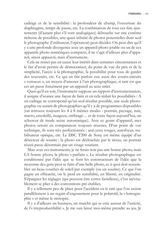 ITINÉRAIRES -.189



cadrage et de la sensibilité : la profondeur de champ, l’ouverture du
diaphragme, temps de pause, etc. La combinaison de tous ces fins ajus-
tements (d’autant plus s’il sont analogiques) débouche sur une extrême
richesse de possibles, une quasi infinité de photos potentielles dont seul
le photographe (l’utilisateur, l’opérateur) peut décider. On peut dire qu’il
y a une profonde divergence avec un appareil photo jetable ou un de ces
appareils photo numériques compacts, il ne s’agit d’ailleurs plus d’appa-
reil, sinon appauvri, mais d’instrument.
   Cela ne remet pas en cause leur intérêt dans certaines circonstances et
le fait d’avoir permis de démocratiser, du point de vue du prix et de la
simplicité, l’accès à la photographie, la possibilité pour tous de garder
des souvenirs, etc. Ce qui en fait parfois eux aussi des courts-circuits
« vertueux », un moyen d’amener à l’art photographique, si tant est que
cet art passe forcément par un appareil au sens strict.
   Quoi qu’il en soit, l’instrument suppose un rapport d’instrumentation,
il assigne d’avance une façon de faire et en cela réduit les possibilités : A
un cadrage ne correspond qu’un seul résultat possible, une seule photo-
graphie ou autant de photographies qu’il y a de programmes disponibles
(on retrouve toujours les 4 à 8 mêmes modes : portrait, paysage, nuit,
macro, ensoleillé, nuageux, ombragé… et de toute façon aujourd’hui, un
sélecteur de mode scène automatique). Avec ce genre d’appareil, mes
photos seront en comparaison toujours réussies. D’un point de vue
technique, ils sont très perfectionnés : anti-yeux rouges, autofocus, sta-
bilisateur optique, etc. Le DSC T200 de Sony est même équipé d’un
détecteur de sourire : la photo est déclenchée par le rictus, un portrait
réussi passe désormais par un visage souriant.
   Mais avec ces instruments, je ne ferais non pas une bonne photo, mais
LA bonne photo, la photo « parfaite ». Le résultat photographique est
conditionné par l’idée que se font les constructeurs de l’idée que la
moyenne des gens peut se faire d’une belle photo, ce à quoi doit ressem-
bler un beau coucher de soleil par exemple (ou un sourire). Ce que l’on
gagne en efficacité, on le perd en sensibilité, en liberté, en originalité.
S’épargner les réglages (qui peuvent être certes fastidieux), c’est inévita-
blement se plier à des conventions pré-établies.
   Il y a tellement peu de place pour l’accident ou le raté que l’on assiste
parallèlement à un regain d’engouement pour le polaroïd, la « lomogra-
phie » et même le sténopée.
   Il y a d’ailleurs un business, un marché qui se crée autour de l’unicité,
de l’« irreproductibilité ». Je me suis laissé moi-même prendre au jeu. Je
 