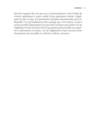 PREAMBULE -.19



doit être respecté dès lors par tous et instantanément. Cette faculté de
toucher rapidement la quasi totalité d’une population donnée s’appli-
quait de plus en plus à la production (résultat) manufacturière puis in-
dustrielle. C’est probablement cette analogie qui a été retenue ou qui a
rendu possible l’appropriation du mot dans la langue pour parler soit de
l’application d’une invention dont l’acceptation par un public est organi-
sée et déterminée à l’avance, soit de l’application d’une invention dont
l’acceptation par un public est effective, réalisée, reconnue.
 