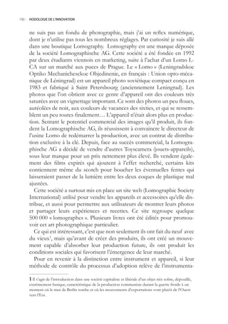 190.- HODOLOGIE DE L’INNOVATION



     ne suis pas un fondu de photographie, mais j’ai un reflex numérique,
     dont je n’utilise pas tous les nombreux réglages. Par curiosité je suis allé
     dans une boutique Lomography. Lomography est une marque déposée
     de la société Lomographische AG. Cette société a été fondée en 1992
     par deux étudiants viennois en marketing, suite à l’achat d’un Lomo L-
     CA sur un marché aux puces de Prague. Le « Lomo » (Leningradskoe
     Optiko Mechanichesckoe Objedinenie, en français : Union opto-méca-
     nique de Léningrad) est un appareil photo soviétique compact conçu en
     1983 et fabriqué à Saint Petersbourg (anciennement Leningrad). Les
     photos que l’on obtient avec ce genre d’appareil ont des couleurs très
     saturées avec un vignettage important. Ce sont des photos un peu floues,
     auréolées de noir, aux couleurs de vacances des sixties, et qui se ressem-
     blent un peu toutes finalement… L’appareil n’était alors plus en produc-
     tion. Sentant le potentiel commercial des images qu’il produit, ils fon-
     dent la Lomographische AG, ils réussissent à convaincre le directeur de
     l’usine Lomo de redémarrer la production, avec un contrat de distribu-
     tion exclusive à la clé. Depuis, face au succès commercial, la Lomogra-
     phische AG a décidé de vendre d’autres Toyscamera (jouets-appareils),
     sous leur marque pour un prix nettement plus élevé. Ils vendent égale-
     ment des films expirés qui ajoutent à l’effet recherché, certains kits
     contiennent même du scotch pour boucher les éventuelles fentes qui
     laisseraient passer de la lumière entre les deux coques de plastique mal
     ajustées.
        Cette société a surtout mis en place un site web (Lomographic Society
     International) utilisé pour vendre les appareils et accessoires qu’elle dis-
     tribue, et aussi pour permettre aux utilisateurs de montrer leurs photos
     et partager leurs expériences et recettes. Ce site regroupe quelque
     00 000 « lomographes ». Plusieurs livres ont été édités pour promou-
     voir cet art photographique particulier.
        Ce qui est intéressant, c’est que non seulement ils ont fait du neuf avec
     du vieux1, mais qu’avant de créer des produits, ils ont créé un mouve-
     ment capable d’absorber leur production future, ils ont produit les
     conditions sociales qui favorisent l’émergence de leur marché.
        Pour en revenir à la distinction entre instrument et appareil, si leur
     méthode de contrôle du processus d’adoption relève de l’instrumenta-

      Il s’agit de l’introduction dans une société capitaliste et libérale d’un objet très sobre, dépouillé,
     extrêmement basique, caractéristique de la production communiste durant la guerre froide à un
     moment où le mur de Berlin tombe et où les mouvements d’exportations vont plutôt de l’Ouest
     vers l’Est.
 