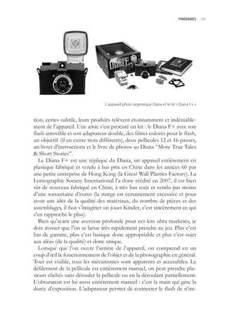 ITINÉRAIRES -.191




                                  L’appareil.photo.argentique.Diana.et.le.kit.«.Diana.F+.»



tion, certes subtile, leurs produits relèvent étonnamment et indéniable-
ment de l’appareil. Une amie s’est procuré un kit : le Diana F+ avec son
flash amovible et son adaptateur double, des filtres colorés pour le flash,
un objectif (il en existe trois différents), deux pellicules 12 et 16 pauses,
un livret d’instructions et le livre de photos au Diana “More True Tales
 Short Stories”.
   Le Diana F+ est une réplique du Diana, un appareil entièrement en
plastique fabriqué et vendu à bas prix en Chine dans les années 60 par
une petite entreprise de Hong Kong (la Great Wall Plastics Factory). La
Lomographic Society International l’a donc réédité en 2007, il est bien
sûr de nouveau fabriqué en Chine, à très bas coût et vendu pas moins
d’une soixantaine d’euros (la marge est certainement excessive et pour
avoir une idée de la qualité des matériaux, du nombre de pièces et des
assemblages, il faut s’imaginer un jouet Kinder, c’est sincèrement ce qui
s’en rapproche le plus).
   Bien qu’ayant une aversion profonde pour ces kits ultra marketés, je
dois avouer que l’on se laisse très rapidement prendre au jeu. Plus c’est
bas de gamme, plus c’est basique donc appropriable et plus c’est sujet
aux aléas (de la qualité) et donc unique.
   Lorsque que l’on ouvre l’arrière de l’appareil, on comprend en un
coup d’œil le fonctionnement de l’objet et de la photographie en général.
Tout est visible, tous les mécanismes sont apparents et accessibles. Le
défilement de la pellicule est entièrement manuel, on peut prendre plu-
sieurs clichés sans dérouler la pellicule ou en la déroulant partiellement.
L’obturateur est lui aussi entièrement manuel : c’est la main qui gère la
durée d’exposition. L’adaptateur permet de connecter le flash de n’im-
 
