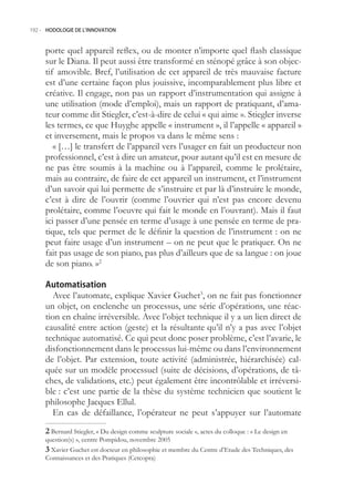 192.- HODOLOGIE DE L’INNOVATION



     porte quel appareil reflex, ou de monter n’importe quel flash classique
     sur le Diana. Il peut aussi être transformé en sténopé grâce à son objec-
     tif amovible. Bref, l’utilisation de cet appareil de très mauvaise facture
     est d’une certaine façon plus jouissive, incomparablement plus libre et
     créative. Il engage, non pas un rapport d’instrumentation qui assigne à
     une utilisation (mode d’emploi), mais un rapport de pratiquant, d’ama-
     teur comme dit Stiegler, c’est-à-dire de celui « qui aime ». Stiegler inverse
     les termes, ce que Huyghe appelle « instrument », il l’appelle « appareil »
     et inversement, mais le propos va dans le même sens :
        « […] le transfert de l’appareil vers l’usager en fait un producteur non
     professionnel, c’est à dire un amateur, pour autant qu’il est en mesure de
     ne pas être soumis à la machine ou à l’appareil, comme le prolétaire,
     mais au contraire, de faire de cet appareil un instrument, et l’instrument
     d’un savoir qui lui permette de s’instruire et par là d’instruire le monde,
     c’est à dire de l’ouvrir (comme l’ouvrier qui n’est pas encore devenu
     prolétaire, comme l’oeuvre qui fait le monde en l’ouvrant). Mais il faut
     ici passer d’une pensée en terme d’usage à une pensée en terme de pra-
     tique, tels que permet de le définir la question de l’instrument : on ne
     peut faire usage d’un instrument – on ne peut que le pratiquer. On ne
     fait pas usage de son piano, pas plus d’ailleurs que de sa langue : on joue
     de son piano. »2

     Automatisation
       Avec l’automate, explique Xavier Guchet3, on ne fait pas fonctionner
     un objet, on enclenche un processus, une série d’opérations, une réac-
     tion en chaîne irréversible. Avec l’objet technique il y a un lien direct de
     causalité entre action (geste) et la résultante qu’il n’y a pas avec l’objet
     technique automatisé. Ce qui peut donc poser problème, c’est l’avarie, le
     disfonctionnement dans le processus lui-même ou dans l’environnement
     de l’objet. Par extension, toute activité (administrée, hiérarchisée) cal-
     quée sur un modèle processuel (suite de décisions, d’opérations, de tâ-
     ches, de validations, etc.) peut également être incontrôlable et irréversi-
     ble : c’est une partie de la thèse du système technicien que soutient le
     philosophe Jacques Ellul.
       En cas de défaillance, l’opérateur ne peut s’appuyer sur l’automate
      Bernard Stiegler, « Du design comme sculpture sociale », actes du colloque : « Le design en
     question(s) », centre Pompidou, novembre 200
      Xavier Guchet est docteur en philosophie et membre du Centre d’Etude des Techniques, des
     Connaissances et des Pratiques (Cetcopra)
 